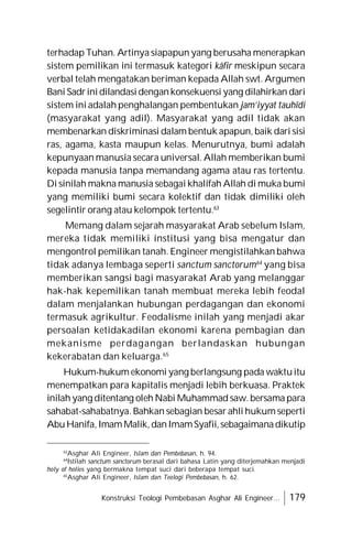 Konstruksi Teologi Pembebasan Asghar Ali Engineer... 179
terhadap Tuhan. Artinya siapapun yang berusaha menerapkan
sistem pemilikan ini termasuk kategori kâfir meskipun secara
verbal telah mengatakan beriman kepada Allah swt. Argumen
Bani Sadrinidilandasidengankonsekuensi yang dilahirkan dari
sistem ini adalah penghalangan pembentukan jam’iyyat tauhîdi
(masyarakat yang adil). Masyarakat yang adil tidak akan
membenarkan diskriminasi dalam bentuk apapun, baik dari sisi
ras, agama, kasta maupun kelas. Menurutnya, bumi adalah
kepunyaan manusia secara universal. Allah memberikan bumi
kepada manusia tanpa memandang agama atau ras tertentu.
Di sinilah makna manusia sebagai khalifah Allah di muka bumi
yang memiliki bumi secara kolektif dan tidak dimiliki oleh
segelintir orang atau kelompok tertentu.63
Memang dalam sejarah masyarakat Arab sebelum Islam,
mereka tidak memiliki institusi yang bisa mengatur dan
mengontrol pemilikan tanah. Engineer mengistilahkan bahwa
tidak adanya lembaga seperti sanctum sanctorum64
yang bisa
memberikan sangsi bagi masyarakat Arab yang melanggar
hak-hak kepemilikan tanah membuat mereka lebih feodal
dalam menjalankan hubungan perdagangan dan ekonomi
termasuk agrikultur. Feodalisme inilah yang menjadi akar
persoalan ketidakadilan ekonomi karena pembagian dan
mekanisme perdagangan berlandaskan hubungan
kekerabatan dan keluarga.65
Hukum-hukum ekonomi yang berlangsung pada waktuitu
menempatkan para kapitalis menjadi lebih berkuasa. Praktek
inilah yang ditentang oleh Nabi Muhammad saw. bersama para
sahabat-sahabatnya. Bahkan sebagian besar ahli hukum seperti
AbuHanifa,ImamMalik,danImamSyafii,sebagaimanadikutip
63
Asghar Ali Engineer, Islam dan Pembebasan, h. 94.
64
Istilah sanctum sanctorum berasal dari bahasa Latin yang diterjemahkan menjadi
holy of holies yang bermakna tempat suci dari beberapa tempat suci.
65
Asghar Ali Engineer, Islam dan Teologi Pembebasan, h. 62.
 