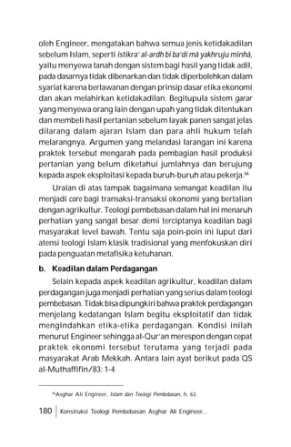 180 Konstruksi Teologi Pembebasan Asghar Ali Engineer...
oleh Engineer, mengatakan bahwa semua jenis ketidakadilan
sebelum Islam, seperti istikra’ al-ardh bi ba’di mâ yakhruju minhâ,
yaitu menyewa tanah dengan sistem bagi hasil yang tidak adil,
pada dasarnyatidak dibenarkandan tidak diperbolehkan dalam
syariat karena berlawanan dengan prinsip dasar etika ekonomi
dan akan melahirkan ketidakadilan. Begitupula sistem garar
yang menyewa orang lain dengan upah yang tidak ditentukan
dan membeli hasil pertanian sebelum layak panen sangat jelas
dilarang dalam ajaran Islam dan para ahli hukum telah
melarangnya. Argumen yang melandasi larangan ini karena
praktek tersebut mengarah pada pembagian hasil produksi
pertanian yang belum diketahui jumlahnya dan berujung
kepada aspek eksploitasi kepada buruh-buruh atau pekerja.66
Uraian di atas tampak bagaimana semangat keadilan itu
menjadi core bagi transaksi-transaksi ekonomi yang bertalian
dengan agrikultur. Teologi pembebasan dalam hal ini menaruh
perhatian yang sangat besar demi terciptanya keadilan bagi
masyarakat level bawah. Tentu saja poin-poin ini luput dari
atensi teologi Islam klasik tradisional yang menfokuskan diri
pada penguatan metafisika ketuhanan.
b. Keadilan dalam Perdagangan
Selain kepada aspek keadilan agrikultur, keadilan dalam
perdagangan juga menjadi perhatian yang serius dalam teologi
pembebasan.Tidak bisadipungkiribahwapraktek perdagangan
menjelang kedatangan Islam begitu eksploitatif dan tidak
mengindahkan etika-etika perdagangan. Kondisi inilah
menurut Engineer sehingga al-Qur’an merespon dengan cepat
praktek ekonomi tersebut terutama yang terjadi pada
masyarakat Arab Mekkah. Antara lain ayat berikut pada QS
al-Muthaffifîn/83: 1-4
66
Asghar Ali Engineer, Islam dan Teologi Pembebasan, h. 63.
 