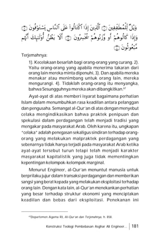 Konstruksi Teologi Pembebasan Asghar Ali Engineer... 181
Terjemahnya:
1). Kecelakaan besarlah bagi orang-orang yang curang. 2).
Yaitu orang-orang yang apabila menerima takaran dari
orang lain mereka minta dipenuhi, 3). Dan apabila mereka
menakar atau menimbang untuk orang lain, mereka
mengurangi. 4). Tidaklah orang-orang itu menyangka,
bahwa Sesungguhnya mereka akan dibangkitkan.67
Ayat-ayat di atas memberi isyarat bagaimana perhatian
Islam dalam menumbuhkan rasa keadilan antara pelanggan
dan pengusaha. Semangat al-Qur’an di atas dengan menyebut
celaka mengindikasikan bahwa praktek penipuan dan
spekulasi dalam perdagangan telah menjadi tradisi yang
mengakar pada masyarakat Arab. Oleh karena itu, ungkapan
“celaka” adalah penegasan sekaligus sindiran terhadap orang-
orang yang melakukan malpraktek perdagangan yang
sebenarnya tidak hanya terjadi pada masyarakat Arab ketika
ayat-ayat tersebut turun tetapi telah menjadi karakter
masyarakat kapitalistik yang juga tidak mementingkan
kepentingan kelompok-kelompok marginal.
Menurut Engineer, al-Qur’an menuntut manusia untuk
berprilaku jujurdalam transaksi perdagangan dan memberikan
sangsi yang berat kepada yang melakukan eksploitasi terhadap
orang lain. Dengan kata lain, al-Qur’an menekankan perhatian
yang besar terhadap struktur ekonomi yang menciptakan
keadilan dan bebas dari eksploitasi. Penekanan ini
67
Departemen Agama RI, Al-Qur’an dan Terjemahnya, h. 858.






















 