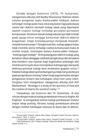 Pendahuluan 11
Senada dengan Gutierrez (1973), Th Sumartana,
sebagaimana dikutip oleh Budhy Munawwar Rahman dalam
catatan pengantar buku Kamaruddin Hidayat, bahwa
tantangan teologi pada masa sekarang bukan lagi pada beauty
contest dari doktrin normatif teologi sebab yang diperlukan
adalah respons teologi terhadap persoalan-persoalan
kemanusiaan.Eksistensisebuahteologisebenarnyatidak terletak
pada upaya keras menjaga kemurnian doktrin-doktrin
keagamaan, tetapi kemampuannya menjawab masalah-
masalah kemanusiaan.28
Dengan kata lain, teologi apapun kalau
tidak memiliki atensi terhadap realitas kemanusiaan maka di
sinilah terjadi, meminjam bahasa Kamaruddin Hidayat,
“kebingunganteologis”.Artinyabangunandoktrinteologi yang
bertahun-tahun dianggapvalidoleh pengikutnyadandirasakan
bisa memberi rasa nyaman bagi kegelisahan psikologis dan
intelektual ternyata akan menciptakan kebingungan dan pada
akhirnya pemeluk teologi akan melakukan gugatan serius.29
Padahal teologi dalam perkembangannya tidak hanyaberbicara
pada pengetahuan tentang Tuhan tetapi juga berkaitan dengan
pengalaman historis dan kehidupan sehari-hari umat Islam.
Vergilius Vern mengatakan, sebagaiman dikutip oleh Afif
Muhammad, “theology is a study of the question of God and
the relation of God to the world of reality”.30
Tampaknya, ide Gutierrez dan Th. Sumartana di atas
relevan denganmaknateologipembebasanmenurut Asghar Ali
Engineer. Ia mengatakan bahwa teologi pembebasan melalui
empat tahap penting. Pertama, teologi pembebasan dimulai
dengan melihat kehidupan manusia di dunia dan di akhirat.
28
Kamaruddin Hidayat, Agama Masa Depan, Perspektif Filsafat Perennial, (Jakarta:
Paramadina, 1995), h. xxxviii
29
Kamaruddin Hidayat, Agama Masa Depan, Perspektif Filsafat Perennial, h. 125.
30
Afif Muhammad, Dari Teologi ke Ideologi; Telaah atas Metode dan Pemikiran Teologi
Sayyid Quthub, h. 5.
 