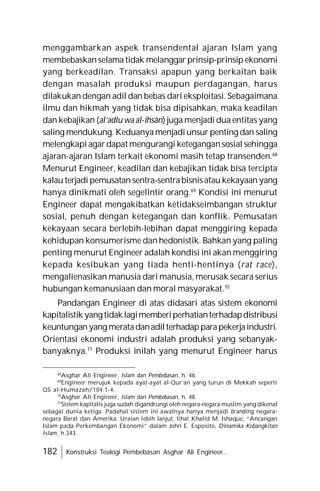 182 Konstruksi Teologi Pembebasan Asghar Ali Engineer...
menggambarkan aspek transendental ajaran Islam yang
membebaskanselama tidak melanggar prinsip-prinsip ekonomi
yang berkeadilan. Transaksi apapun yang berkaitan baik
dengan masalah produksi maupun perdagangan, harus
dilakukan dengan adil dan bebas dari eksploitasi. Sebagaimana
ilmu dan hikmah yang tidak bisa dipisahkan, maka keadilan
dan kebajikan (al’adlu wa al-ihsân) juga menjadi dua entitas yang
saling mendukung. Keduanyamenjadiunsur penting dan saling
melengkapi agardapat mengurangi ketegangansosial sehingga
ajaran-ajaran Islam terkait ekonomi masih tetap transenden.68
Menurut Engineer, keadilan dan kebajikan tidak bisa tercipta
kalau terjadi pemusatan sentra-sentrabisnisatau kekayaan yang
hanya dinikmati oleh segelintir orang.69
Kondisi ini menurut
Engineer dapat mengakibatkan ketidakseimbangan struktur
sosial, penuh dengan ketegangan dan konflik. Pemusatan
kekayaan secara berlebih-lebihan dapat menggiring kepada
kehidupan konsumerisme dan hedonistik. Bahkan yang paling
penting menurut Engineer adalah kondisi ini akan menggiring
kepada kesibukan yang tiada henti-hentinya (rat race),
mengalienasikan manusia dari manusia, merusak secara serius
hubungan kemanusiaan dan moral masyarakat.70
Pandangan Engineer di atas didasari atas sistem ekonomi
kapitalistik yangtidaklagimemberiperhatianterhadapdistribusi
keuntunganyangmeratadanadilterhadapparapekerjaindustri.
Orientasi ekonomi industri adalah produksi yang sebanyak-
banyaknya.71
Produksi inilah yang menurut Engineer harus
68
Asghar Ali Engineer, Islam dan Pembebasan, h. 46.
69
Engineer merujuk kepada ayat-ayat al-Qur’an yang turun di Mekkah seperti
QS al-Humazah/104:1-4.
70
Asghar Ali Engineer, Islam dan Pembebasan, h. 48.
71
Sistem kapitalis juga sudah digandrungi oleh negara-negara muslim yang dikenal
sebagai dunia ketiga. Padahal sistem ini awalnya hanya menjadi branding negara-
negara Barat dan Amerika. Uraian lebih lanjut, lihat Khalid M. Ishaque, “Ancangan
Islam pada Perkembangan Ekonomi” dalam John E. Esposito, Dinamika Kebangkitan
Islam, h.343.
 