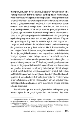 Konstruksi Teologi Pembebasan Asghar Ali Engineer... 183
mempunyai tujuan moral, distribusi apapun harus bersifat adil.
Konsep keadilan distributif sangat penting dalam membangun
suatumasyarakatyangbebasdarieksploitasi.Teologipembebasan
Engineermemberipenekanan pentingnyamenghargaimartabat
manusia yang berkeadilan. Meskipun Islam menjadikan ajaran
sedekah atau zakat sebagai salah satu bentuk pola distribusi
produksikepadakelompok lemahataumarginal,tetapimenurut
Engineer,ajarantersebuttidakbolehmenghinamartabatmanusia.
Karena penghinaan yang demikian berlawanan dengan prinsip
egalitarianyangmerupakanintidariteologipembebasan.72
Tujuan
dari pandangan Engineer ini sebenarnya adalah bagaimana
kesejahteraanitubisa dinikmatidandirasakan oleh semuaorang
dengan cara-cara yang bermartabat. Hal ini relevan dengan
pandangan Fazlur Rahman, sebagaimana dikutip oleh Dawam
Rahardjo,yangtidakhanyamemandangsedekah,zakatdaninfaq
sebagai ajaran ritual, tetapi mampu menjadi medium
pemberantasankemiskinanataupemerataandalamkerangkapro-
grampembangunanekonomi.73
Singkatnya,endingdaripenerapan
sistemperdagangandiatasadalahmenciptakankeadilankepada
masyarakat secara universal yang tidak hanya dilihat sebagai
produk metafisikatetapikeadilanjugaadalahproduk fisik dalam
realitaskehidupanmanusiayangharusdiperjuangkan.Duabentuk
keadilandiatasadalahbentukteologipembebasanEngineeryang
progresif dan revolusioner. Dengan kata lain, di sinilah makna
teologi pembebasan Engineer yang menjadikan prinsip keadilan
sebagaimuaranya.
Demikianlah gambaran teologi pembebasan Engineer yang
menurut penulis sangat progresif dan revolusioner. Issu-issu
72
Engineer dalam hal ini merujuk kepada QS al-Baqarah/2: 264 yang menjelaskan
bagaimana sedekah menjadi sia-sia jika dilandasi dengan kseombongan dan menghina
martabat kemanusiaan.
73
M. Dawam Rahardjo, Intelektual Inteligensia dan Perilaku Politik Bangsa: Risalah
Cendekiawan Muslim (Cet. III; Mizan: Bandung, 1996), h. 282.
 