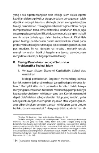 184 Konstruksi Teologi Pembebasan Asghar Ali Engineer...
yang tidak diperbincangkan oleh teologi Islam klasik seperti
keadilan dalam agrikultur ataupun dalam perdagangan telah
dijadikan sebagai issu-issu strategis dalam mengembangkan
teologi pembebasan. Teologi pembebasanEngineer tidak hanya
mempersoalkan tema-tema metafisika ketuhanan tetapi juga
concern pada persoalan riil kehidupan manusia yang seringkali
membuatnya terbelenggu dalam berbagai bentuk. Di sinilah
peran teologi pembebasan dalam memberikan solusi pada
problematika teologiterutamajikadikaitkandengankehidupan
post-modern. Terkait dengan hal tersebut, menarik untuk
menyimak uraian berikut bagaimana teologi pembebasan
menjadi solusi atas pelbagai persoalan teologi.
B. Teologi Pembebasan sebagai Solusi atas
Problematika Teologi Islam
1. Melawan Sistem Ekonomi Kapitalistik: Solusi atas
kemiskinan
Teologi pembebasan Engineer memandang bahwa
kemiskinanmenjadi problem besaryang dihadapi oleh umat Is-
lam.74
Kompleksitas dari persoalan tersebut tidak hanya
menyangkutkemiskinanitusendiri,melainkanjugaimplikasinya
kepadaseluruhelemenkehidupanyang lain.Kemiskinansendiri
dapat didefinisikan sebagai standar hidup yang rendah, yaitu
adanya kekurangan materi pada sejumlah atau segolongan or-
ang dibandingkan dengan standar kehidupan yang umum
berlaku dalam masyarakat.75
Hanya saja tidak ada informasi al-
74
Asghar Ali Engineer, Islam and Liberation Theology, h. 90.
75
Miskin seringkali di sepadankan dengan fakir. Namu sebenarnya keduanya
memiliki makna yang berbeda. Kalau fakir dimaknai sebagai orang yang
berpenghasilan kurang dari setengah kebutuhan pokoknya, sedang miskin adalah
orang yang berpenghasilan di atas itu namun tidak cukup untuk memenuhi
kebutuhan pokoknya. Ada juga yang mendefinisikan sebaliknya sehingga keadaan
si fakir lebih baik dari orang miskin. Uraian lebih lanjut, lihat M. Nur Kholis Setiawan,
Pribumisasi al-Qur’an: Tafsir Berwawasan Keindonesiaan (Cet. I; Yogyakarta: Kaukaba
Dipantara, 2012), h. 167.
 