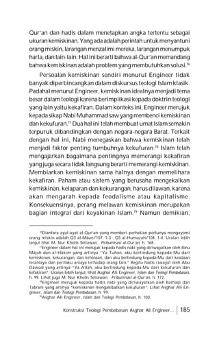 Konstruksi Teologi Pembebasan Asghar Ali Engineer... 185
Qur’an dan hadis dalam menetapkan angka tertentu sebagai
ukurankemiskinan.Yangadaadalahperintahuntukmenyantuni
orang miskin,laranganmenzalimimereka,laranganmenumpuk
harta, danlain-lain.Hal iniberarti bahwaal-Qur’anmemandang
bahwa kemiskinan adalahproblemyang membutuhkansolusi.76
Persoalan kemiskinan sendiri menurut Engineer tidak
banyak diperbincangkan dalam diskursus teologi Islam klasik.
Padahal menurut Engineer, kemiskinan idealnya menjadi tema
besar dalam teologi karena berimplikasi kepada doktrin teologi
yang lain yaitu kekafiran. Dalam konteks ini, Engineer merujuk
kepadasikapNabiMuhammadsawyang membencikemiskinan
dan kekufuran.77
Dua halini telah membuat umat Islamsemakin
terpuruk dibandingkan dengan negara-negara Barat. Terkait
dengan hal ini, Nabi menegaskan bahwa kemiskinan telah
menjadi faktor penting tumbuhnya kekufuran.78
Islam telah
mengajarkan bagaimana pentingnya memerangi kekafiran
yang juga secara tidak langsung berarti memerangi kemiskinan.
Membiarkan kemiskinan sama halnya dengan memelihara
kekafiran. Paham atau sistem yang berusaha mengekalkan
kemiskinan, kelaparan dan kekurangan, harus dilawan, karena
akan mengarah kepada feodalisme atau kapitalisme.
Konsekuensinya, perang melawan kemiskinan merupakan
bagian integral dari keyakinan Islam.79
Namun demikian,
76
Diantara ayat-ayat al-Qur’an yang memberi perhatian perlunya mengayomi
orang miskin adalah QS al-Mâun/107: 1-3 ; QS al-Humazah/104: 1-4. Uraian lebih
lanjut lihat M. Nur Kholis Setiawan, Pribumisasi al-Qur’an, h. 168.
77
Engineer dalam hal ini merujuk kepada hadis nabi yang diriwayatkan oleh Ibnu
Mâjah dan al-Hâkim yang artinya “Ya Tuhan, aku berlindung kepada-Mu dari
kemiskinan, kekurangan, dan kehinaan, dan aku berlindung kepada-Mu dari keadaan
teraniaya dan perilaku aniaya terhadap orang lain.” Begitu hadis riwayat oleh Abu
Dâwûd yang artinya “Ya Allah, aku berlindung kepada-Mu dari kekufuran dan
kefakiran”. Uraian lebih lanjut, lihat Asghar Ali Engineer, Islam dan Teologi Pembebasan,
h. 99. Lihat juga M. Nur Kholis Setiawan, Pribumisasi al-Qur’an, h. 172.
78
Engineer merujuk kepada hadis nabi yang diriwayatkan oleh Baihaqi dan
Tabrani yang artinya “kemiskinan mengakibatkan kekufuran”. Lihat Asghar Ali En-
gineer, Islam dan Teologi Pembebasan, h. 99.
79
Asghar Ali Engineer, Islam dan Teologi Pembebasan, h. 100.
 