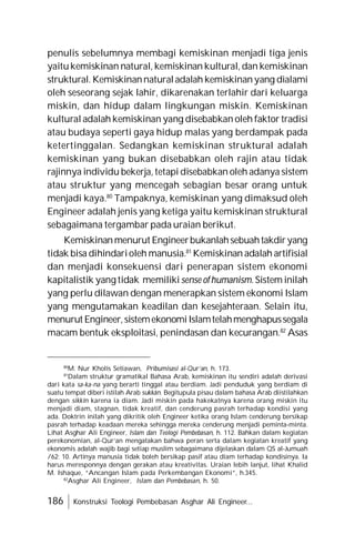 186 Konstruksi Teologi Pembebasan Asghar Ali Engineer...
penulis sebelumnya membagi kemiskinan menjadi tiga jenis
yaitukemiskinan natural, kemiskinan kultural, dan kemiskinan
struktural. Kemiskinannaturaladalah kemiskinanyang dialami
oleh seseorang sejak lahir, dikarenakan terlahir dari keluarga
miskin, dan hidup dalam lingkungan miskin. Kemiskinan
kultural adalah kemiskinan yang disebabkan oleh faktor tradisi
atau budaya seperti gaya hidup malas yang berdampak pada
ketertinggalan. Sedangkan kemiskinan struktural adalah
kemiskinan yang bukan disebabkan oleh rajin atau tidak
rajinnya individu bekerja, tetapi disebabkan oleh adanya sistem
atau struktur yang mencegah sebagian besar orang untuk
menjadi kaya.80
Tampaknya, kemiskinan yang dimaksud oleh
Engineer adalah jenis yang ketiga yaitu kemiskinan struktural
sebagaimana tergambar pada uraian berikut.
Kemiskinanmenurut Engineerbukanlahsebuahtakdiryang
tidak bisa dihindarioleh manusia.81
Kemiskinan adalah artifisial
dan menjadi konsekuensi dari penerapan sistem ekonomi
kapitalistik yang tidak memiliki sense ofhumanism. Sistem inilah
yang perlu dilawan dengan menerapkan sistem ekonomi Islam
yang mengutamakan keadilan dan kesejahteraan. Selain itu,
menurut Engineer,sistemekonomiIslamtelahmenghapussegala
macam bentuk eksploitasi, penindasan dan kecurangan.82
Asas
80
M. Nur Kholis Setiawan, Pribumisasi al-Qur’an, h. 173.
81
Dalam struktur gramatikal Bahasa Arab, kemiskinan itu sendiri adalah derivasi
dari kata sa-ka-na yang berarti tinggal atau berdiam. Jadi penduduk yang berdiam di
suatu tempat diberi istilah Arab sukkân. Begitupula pisau dalam bahasa Arab diistilahkan
dengan sikkîn karena ia diam. Jadi miskin pada hakekatnya karena orang miskin itu
menjadi diam, stagnan, tidak kreatif, dan cenderung pasrah terhadap kondisi yang
ada. Doktrin inilah yang dikritik oleh Engineer ketika orang Islam cenderung bersikap
pasrah terhadap keadaan mereka sehingga mereka cenderung menjadi peminta-minta.
Lihat Asghar Ali Engineer, Islam dan Teologi Pembebasan, h. 112. Bahkan dalam kegiatan
perekonomian, al-Qur’an mengatakan bahwa peran serta dalam kegiatan kreatif yang
ekonomis adalah wajib bagi setiap muslim sebagaimana dijelaskan dalam QS al-Jumuah
/62: 10. Artinya manusia tidak boleh bersikap pasif atau diam terhadap kondisinya. Ia
harus meresponnya dengan gerakan atau kreativitas. Uraian lebih lanjut, lihat Khalid
M. Ishaque, “Ancangan Islam pada Perkembangan Ekonomi”, h.345.
82
Asghar Ali Engineer, Islam dan Pembebasan, h. 50.
 