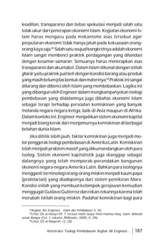 Konstruksi Teologi Pembebasan Asghar Ali Engineer... 187
keadilan, transparansi dan bebas spekulasi menjadi salah satu
tolak ukur daripenerapan ekonomiIslam. Kegiatan ekonomiIs-
lam harus mengacu pada mekanisme asas tersebut agar
perputaran ekonomi tidak hanya jatuh pada kekuasaan orang-
orang kayasaja.83
Salahsatuwujudkongkretnyaadalahekonomi
Islam sangat membenci praktek perdagangan yang dilandasi
dengan kesamar-samaran. Semuanya harus menerapkan asas
transparansi dan akuntabel. DalamIslamdikenaldengan istilah
gharâr yaitupraktek jualbelidengankondisibarang atauproduk
yangmasihbelumjelasbentukdanmaterinya.84
Praktekinisangat
dilarang dan dibenci oleh Islam yang membebaskan. Logika ini
yang dibangunolehEngineerdalammengkampanyekanteologi
pembebasan yang didalamnya juga dibahas ekonomi Islam
sebagai terapi terhadap persoalan kemiskinan yang banyak
melanda negara-negara ketiga, baik di Asia maupun di Afrika.
Dalamkonteksini,Engineer menjadikansistem ekonomikapital
menjadi biang kerok dari menjamurnya kemiskinan di berbagai
belahan dunia Islam.
Jika ditilik lebih jauh, faktor kemiskinan juga menjadi mo-
torpenggerakteologipembebasandiAmerikaLatin.Kemiskinan
telah menjadi problem massif yang dikumandangkan oleh para
teolog. Sistem ekonomi kapitalistik juga dianggap sebagai
dalangnya yang telah memporak-porandakan bangunan
ekonomi negara-negara Amerika Latin. Bahkan para teolognya
mengganti terminologiorang-orang miskin menjadi kaumpapa
(proletarian) yang diadopsinya dari sistem pemikiran Marx.
Kondisi inilah yang membuat kelompok gerejawan kemudian
menggugat Gustavo Gutierrezdanrekan-rekannyakarenatelah
merubah istilah orang miskin. Padahal kemiskinan bagi para
82
Asghar Ali Engineer, Islam dan Pembebasan, h. 50.
83
Lihat QS al-Hasyr/59: 7. Uraian lebih lanjut lihat Hamka Haq, Islam: Rahmah
untuk Bangsa (Cet. I; Jakarta: RMbooks, 2009), h. 296.
84
Lihat QS al-Baqarah /2: 282.
 
