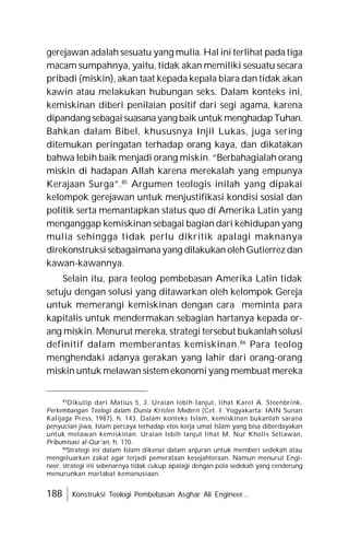 188 Konstruksi Teologi Pembebasan Asghar Ali Engineer...
gerejawan adalah sesuatu yang mulia. Hal ini terlihat pada tiga
macam sumpahnya, yaitu, tidak akan memiliki sesuatu secara
pribadi (miskin), akan taat kepada kepala biara dan tidak akan
kawin atau melakukan hubungan seks. Dalam konteks ini,
kemiskinan diberi penilaian positif dari segi agama, karena
dipandang sebagaisuasanayang baik untuk menghadapTuhan.
Bahkan dalam Bibel, khususnya Injil Lukas, juga sering
ditemukan peringatan terhadap orang kaya, dan dikatakan
bahwa lebih baik menjadi orang miskin. “Berbahagialah orang
miskin di hadapan Allah karena merekalah yang empunya
Kerajaan Surga”.85
Argumen teologis inilah yang dipakai
kelompok gerejawan untuk menjustifikasi kondisi sosial dan
politik serta memantapkan status quo di Amerika Latin yang
menganggap kemiskinan sebagai bagian dari kehidupan yang
mulia sehingga tidak perlu dikritik apalagi maknanya
direkonstruksi sebagaimanayang dilakukan olehGutierrezdan
kawan-kawannya.
Selain itu, para teolog pembebasan Amerika Latin tidak
setuju dengan solusi yang ditawarkan oleh kelompok Gereja
untuk memerangi kemiskinan dengan cara meminta para
kapitalis untuk mendermakan sebagian hartanya kepada or-
ang miskin. Menurut mereka, strategi tersebut bukanlah solusi
definitif dalam memberantas kemiskinan.86
Para teolog
menghendaki adanya gerakan yang lahir dari orang-orang
miskin untuk melawan sistem ekonomi yang membuat mereka
85
Dikutip dari Matius 5, 3. Uraian lebih lanjut, lihat Karel A. Steenbrink,
Perkembangan Teologi dalam Dunia Kristen Modern (Cet. I; Yogyakarta: IAIN Sunan
Kalijaga Press, 1987), h. 143. Dalam konteks Islam, kemiskinan bukanlah sarana
penyucian jiwa, Islam percaya terhadap etos kerja umat Islam yang bisa diberdayakan
untuk melawan kemiskinan. Uraian lebih lanjut lihat M. Nur Kholis Setiawan,
Pribumisasi al-Qur’an, h. 170.
86
Strategi ini dalam Islam dikenal dalam anjuran untuk memberi sedekah atau
mengeluarkan zakat agar terjadi pemerataan kesejahteraan. Namun menurut Engi-
neer, strategi ini sebenarnya tidak cukup apalagi dengan pola sedekah yang cenderung
menurunkan martabat kemanusiaan.
 