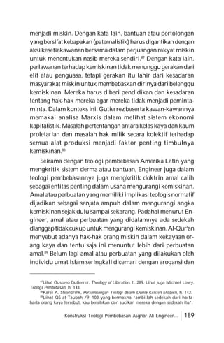 Konstruksi Teologi Pembebasan Asghar Ali Engineer... 189
menjadi miskin. Dengan kata lain, bantuan atau pertolongan
yang bersifat kebapakan(paternalistik)harusdigantikandengan
aksi kesetiakawanan bersama dalam perjuangan rakyat miskin
untuk menentukan nasib mereka sendiri.87
Dengan kata lain,
perlawanan terhadapkemiskinantidak menunggugerakan dari
elit atau penguasa, tetapi gerakan itu lahir dari kesadaran
masyarakat miskin untuk membebaskan dirinya dari belenggu
kemiskinan. Mereka harus diberi pendidikan dan kesadaran
tentang hak-hak mereka agar mereka tidak menjadi peminta-
minta. Dalam konteks ini, Gutierrez beserta kawan-kawannya
memakai analisa Marxis dalam melihat sistem ekonomi
kapitalistik. Masalah pertentangan antara kelas kaya dan kaum
proletarian dan masalah hak milik secara kolektif terhadap
semua alat produksi menjadi faktor penting timbulnya
kemiskinan.88
Seirama dengan teologi pembebasan Amerika Latin yang
mengkritik sistem derma atau bantuan, Engineer juga dalam
teologi pembebasannya juga mengkritik doktrin amal calih
sebagai entitas penting dalam usaha mengurangi kemiskinan.
Amal atau perbuatanyang memilikiimplikasi teologisnormatif
dijadikan sebagai senjata ampuh dalam mengurangi angka
kemiskinan sejak dulu sampai sekarang. Padahal menurut En-
gineer, amal atau perbuatan yang didalamnya ada sedekah
dianggaptidakcukupuntuk mengurangikemiskinan.Al-Qur’an
menyebut adanya hak-hak orang miskin dalam kekayaan or-
ang kaya dan tentu saja ini menuntut lebih dari perbuatan
amal.89
Belum lagi amal atau perbuatan yang dilakukan oleh
individu umat Islam seringkali dicemari dengan arogansi dan
87
Lihat Gustavo Gutierrez, Theology of Liberation, h. 289. Lihat juga Michael Lowy,
Teologi Pembebasan, h. 143.
88
Karel A. Steenbrink, Perkembangan Teologi dalam Dunia Kristen Modern, h. 142.
89
Lihat QS at-Taubah /9: 103 yang bermakna “ambillah sedekah dari harta-
harta orang kaya tersebut, kau bersihkan dan sucikan mereka dengan sedekah itu”.
 