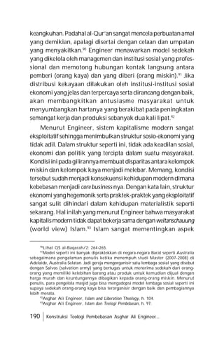 190 Konstruksi Teologi Pembebasan Asghar Ali Engineer...
keangkuhan.Padahalal-Qur’ansangat mencelaperbuatanamal
yang demikian, apalagi disertai dengan celaan dan umpatan
yang menyakitkan.90
Engineer menawarkan model sedekah
yang dikelola oleh managemen dan institusi sosial yang profes-
sional dan memotong hubungan kontak langsung antara
pemberi (orang kaya) dan yang diberi (orang miskin).91
Jika
distribusi kekayaan dilakukan oleh institusi-institusi sosial
ekonomiyang jelas danterpercaya sertadirancang dengan baik,
akan membangkitkan antusiasme masyarakat untuk
menyumbangkan hartanya yang berakibat pada peningkatan
semangat kerja dan produksi sebanyak dua kali lipat.92
Menurut Engineer, sistem kapitalisme modern sangat
eksploitatifsehinggamenimbulkanstruktursosio-ekonomiyang
tidak adil. Dalam struktur seperti ini, tidak ada keadilan sosial,
ekonomi dan politik yang tercipta dalam suatu masyarakat.
Kondisiinipadagilirannyamembuat disparitasantarakelompok
miskin dan kelompok kaya menjadi melebar. Memang, kondisi
tersebut sudahmenjadi konsekuensikehidupanmoderndimana
kebebasan menjadi core business nya. Dengan kata lain, struktur
ekonomiyanghegemonik sertapraktek-praktekyangeksploitatif
sangat sulit dihindari dalam kehidupan materialistik seperti
sekarang. Halinilahyang menurut Engineer bahwamasyarakat
kapitalismoderntidak dapatbekerjasamadenganweltanschauung
(world view) Islam.93
Islam sangat mementingkan aspek
90
Lihat QS al-Baqarah/2: 264-265.
91
Model seperti ini banyak dipraktekkan di negara-negara Barat seperti Australia
sebagaimana pengalaman penulis ketika menempuh studi Master (2007-2008) di
Adelaide, Australia Selatan. Jadi gereja mengorganisir satu lembaga sosial yang disebut
dengan Salvos (salvation army) yang bertugas untuk menerima sedekah dari orang-
orang yang memiliki kelebihan barang atau produk untuk kemudian dijual dengan
harga murah dan keuntungannya dibagikan kepada orang-orang miskin. Menurut
penulis, para pengelola masjid juga bisa mengadopsi model lembaga sosial seperti ini
supaya sedekah orang-orang kaya bisa terorganisir dengan baik dan pembagiannya
lebih merata.
92
Asghar Ali Engineer, Islam and Liberation Theology, h. 104.
93
Asghar Ali Engineer, Islam dan Teologi Pembebasan, h. 97.
 