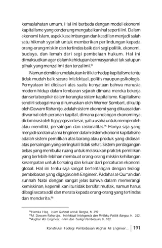 Konstruksi Teologi Pembebasan Asghar Ali Engineer... 191
kemaslahatan umum. Hal ini berbeda dengan model ekonomi
kapitalisme yang cenderung mengabaikanhalseperti ini.Dalam
ekonomiIslam, aspek keseimbangandankeadilanmenjadi salah
satu hikmah syariah untuk memberikan perlindungan kepada
orang-orang miskindantertindasbaik darisegipolitik,ekonomi,
budaya, dan lemah dari segi pembelaan hukum. Hal ini
dimaksudkanagardalamkehidupanbermasyarakat tak satupun
pihak yang menzalimi dan terzalimi.94
Namundemikian,melakukankritikterhadapkapitalismetentu
tidak mudah baik secara intelektual, politis maupun psikologis.
Pernyataan ini didasari atas suatu kenyataan bahwa manusia
modern hidup dalam lembaran sejarah dimana mereka bekerja
dansertaberpikirdalamkerangkasistemkapitalisme.Kapitalisme
sendiri sebagaimana dirumuskan oleh Werner Sombart, dikutip
olehDawamRahardjo,adalahsistemekonomiyang dikuasaidan
diwarnai oleh peranan kapital, dimana pandangan ekonominya
didominasiolehtigagagasanbesar,yaituusahauntukmemperoleh
atau memiliki, persaingan dan rasionalitas.95
Hanya saja yang
menjadisorotanutamaEngineerdalamsistemekonomikapitalisme
adalah sistem pemilikan atas barang atau produk yang didasari
atas persaingan yang seringkali tidak sehat.Sistem perdagangan
bebasyangmembukaruanguntukmelakukanpraktekpemilikan
yang berlebih-lebihan membuat orang-orang miskin kehilangan
kesempatan untuk bersaing dan keluar daripercaturan ekonomi
global. Hal ini tentu saja sangat bertentangan dengan teologi
pembebasanyang digagasoleh Engineer.Padahal al-Qur’andan
sunnah Nabi dengan sangat jelas bahwa dalam memerangi
kemiskinan, kepemilikan itu tidak bersifat mutlak, namun harus
dibagisecaraadildanmeratakepadaorang-orang yang tertindas
dan menderita.96
94
Hamka Haq, Islam Rahmat untuk Bangsa, h. 299
95
M. Dawam Rahardjo, Intelektual Intelegensia dan Perilaku Politik Bangsa, h. 252.
96
Asghar Ali Engineer, Islam dan Teologi Pembebasan, h. 102.
 