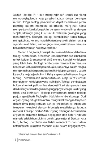 12 Pendahuluan
Kedua, teologi ini tidak menginginkan status quo yang
melindungi golongan kaya yang berhadapan dengan golongan
miskin. Ketiga, teologi pembebasan dapat memainkan peran
penting dalam membela kelompok marginal, serta
memperjuangkan kelompok inidengan membekalinya dengan
senjata ideologis yang kuat untuk melawan golongan yang
menindasnya. Keempat, teologi pembebasan tidak hanya
mengakui satu konsep metafisika tentang takdir dalam rentang
sejarah umat Islam, namun juga mengakui bahwa manusia
bebas menentukan nasibnya sendiri.31
Menurut Engineer, konsep kebebasan adalah modal utama
teologi pembebasan. Kebebasan untuk memilih dan kebebasan
untuk keluar (transendensi diri) menuju kondisi kehidupan
yang lebih baik. Teologi pembebasan memberikan manusia
kebebasan untuk melampaui situasi kekiniannya dalam rangka
mengaktualisasikanpotensi-potensikehidupanyangbarudalam
kerangka kerja sejarah. Hal inilah yang menyebabkan sehingga
teologi pembebasan membutuhkan kerja keras untuk
memperoleh kehidupan yang lebih baik. Teologi pembebasan
bukanlah untuk pelipur lara dan justifikasi atas penderitaan
dan kesengsaraan denganmenganggapnya sebagai takdir yang
tidak bisa dihindari. Teologi pembebasan adalah teologi
perjuangan (jihad). Teologi ini tidaklah membela konsep “God
of gaps” yang ditugaskan untuk mengisi kekosongan temporer
dalam ilmu pengetahuan dan keterbatasan-keterbatasan
temporer teknologi dengan hipotesis metafisisnya. Ia juga
menolak konsep “God of Alibis” yang dibangun berdasarkan
argumen-argumen bahwa kegagalan dan ketertindasan
manusia adalah bentuk intervensi super-natural. Dengan kata
lain, teologi pembebasan tidak mencari Tuhan dalam
keterbatasan kekuatan manusia atau dalam kegagalannya.
31
Asghar Ali Engineer, Islam dan Pembebasan, h. 2.
 