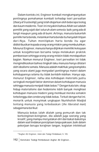 192 Konstruksi Teologi Pembebasan Asghar Ali Engineer...
Dalam konteks ini, Engineer kembali mengkampanyekan
pentingnya pemahaman kembali terhadap teori perwalian
(theory of trusteeship) yang telah diajarkan oleh beberapa teolog
dankaummodernis.Teori ini meyakinibahwa Allah swt adalah
pemilik yang sejati dari seluruh alam semesta baik yang ada di
langit maupun yang ada di bumi. Artinya, manusia bukanlah
pemilik hartabenda,melainkanhartabendaituhanyalahtitipan
dari-Nya. Tuhan menitipkan harta benda itu agar
didistribusikankepadaorang-orang miskinyang membutuhkan.
Menurut Engineer, manusiahanya diijinkan memilikikekayaan
untuk kesejahteraan bersama tanpa melakukan praktek
pemborosan sehingga orang-orang miskin tidak mendapatkan
bagian. Namun menurut Engineer, teori perwalian ini tidak
mengindikasikan bahwa tingkah laku manusia hanya dilatari
oleh idealismesemata.Manusia adalah makhluk yang kompleks
yang secara alami juga menyadari pentingnya materi dalam
kehidupannya selama itu tidak berlebih-lebihan. Hanya saja,
menurut Engineer, nafsu atas kehidupan materialis justru
seringkali menjadi faktor dominan dalam kehidupan manusia
sehingga manusiamenjadi tidak bebas.97
Dengankata lain,sikap
hidup materialisme dan hedonisme lebih banyak menghiasi
kehidupan manusia modern yang membuat mereka semakin
terbelenggu dan cenderung tidak bebas. Terkait dengan hal ini,
menarik untuk menyimak ungkapan Nurkholish Madjid
tentang manusia yang terbebaskan (the liberated man)
sebagaimana berikut:
Manusia bebas ialah dialah yang pemurah dan tak
berkeinginan-keinginan, dia adalah juga seorang yang
kreatif, yang mampu menyatakan diri dan bakat-bakatnya
dalam soal tindakan penciptaan tanpa paksaan, baik dalam
pekerjaan berupa kerajinan tangan, kegiatan intelektual
97
Asghar Ali Engineer, Islam dan Teologi Pembebasan, h. 105.
 