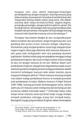 Konstruksi Teologi Pembebasan Asghar Ali Engineer... 193
maupun seni, atau dalam hubungan-hubungan
persahabatannya dengan orang lain. Seorang manusia yang
bebas mampu secara penuh merasakan kesendiriannya dan
masyarakat lainnya dalam waktu yang sama. Dia adalah
seorang abdi tanpa berhala-berhala, dogma-dogma,
prasangka-prasangka, ataupun pikiran-pikiran a priori. Dia
bersikaptoleran,disemangatiolehrasayang mendalamakan
keadilandanpersamaan,menyadaridirinyasebagaiseorang
manusia individual dan manusia universal sekaligus.98
Pendapat Nurcholish Madjid di atas mengindikasikan
bahwa keadilan dan persamaan sangat bergantung dari cara
pandang dan proses kreasi manusia sebagai subyeknya.
Kemiskinan yang menjadi problem sosial bagi sebagian besar
negara-negara Islam juga dibentuk oleh manusia-manusia Is-
lam yang telah terhegemoni oleh cara pandang ekonomi
kapitalisme. Realitasinilahyang menyebabkanmengapateologi
pembebasan Engineer dari awal mempertautkan antara teologi
di satu sisi dengan manusia di sisi lain. Bahkan dalam teori
pembebasan Engineer sebagaimana digambarkan pada uraian
sebelumnyabahwalangkahpertamateologipembebasanadalah
memotret kehidupan manusia baik dalam konteks dunia
maupun kehidupan akhirat.99
Posisi manusia memang menjadi
vital dalam teologi pembebasan karena ia menjadi penentuh
arah pembebasan tersebut. Bahkan menurut Frithjof Schuon
(1907-1998), seorang perenialis berkebangsaan Swiss, bahwa
salah satu ciri manusia selain inteligensia dan kemampuan dan
ketulusan adalah kehendak bebas.100
Kehendak bebas tidak
hanya untuk manusia secara personal tetapi ia juga mampu
menjadi pembebas sehingga orang lain menjadi bebas.
Barangkaliinijugayang mendasariEngineerdalammenerapkan
98
Nurcholish Madjid, Islam Kemodernan dan Keindonesiaan, h. 126.
99
Lihat Asghar Ali Engineer, Islam dan Teologi Pembebasan, h. 1.
100
Frithjof Schuon, Roots of the Human Condition, diterjemahkan oleh Ahmad
 