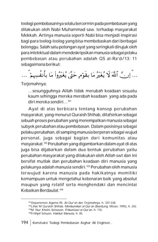 194 Konstruksi Teologi Pembebasan Asghar Ali Engineer...
teologipembebasannyaselalubercerminpadapembebasanyang
dilakukan oleh Nabi Muhammad saw. terhadap masyarakat
Mekkah. Artinya manusia seperti Nabi bisa menjadi inspirasi
bagi para teolog-teolog yang bisa membebaskan dari berbagai
belenggu.Salah satupotonganayat yang seringkalidirujuk oleh
paraintelektualdalammendeskripsikanmanusiasebagaipelaku
pembebasan atau perubahan adalah QS al-Ra’d/13: 11
sebagaimana berikut:
…











…
Terjemahnya:
…sesungguhnya Allah tidak merubah keadaan sesuatu
kaum sehingga mereka merobah keadaan yang ada pada
diri mereka sendiri…101
Ayat di atas berbicara tentang konsep perubahan
masyarakat, yang menurut Quraish Shihab, ditafsirkan sebagai
sebuah proses perubahan yang menempatkan manusia sebagai
subyek perubahan atau pembebasan. Dalam posisinya sebagai
pelakuperubahan,disamping manusiaberperansebagaiwujud
personal, juga sebagai bagian dari komunitas atau
masyarakat.102
Perubahan yang digambarkandalamayat di atas
juga bisa dijabarkan dalam dua bentuk perubahan yaitu
perubahan masyarakat yang dilakukan oleh Allah swt dan ini
bersifat mutlak dan perubahan keadaan diri manusia yang
pelakunya adalah manusia sendiri.103
Perubahan oleh manusia
terwujud karena manusia pada hakikatnya memiliki
kemampuan untuk mengetahui kebenaran baik yang absolut
maupun yang relatif serta menghendaki dan mencintai
Kebaikan Berdaulat.104
101
Departemen Agama RI, Al-Qur’an dan Terjemahnya, h. 337-338.
102
Lihat M Quraish Shihab, Membumikan al-Qur’an (Bandung: Mizan, 1995), h. 242.
103
M. Nur Kholis Setiawan, Pribumisasi al-Qur’an, h. 176.
104
Frithjof Schuon, Hakikat Manusia, h. 85.
 
