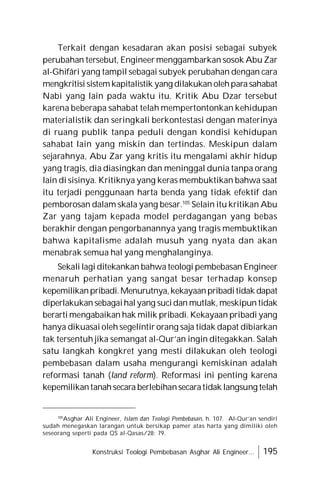 Konstruksi Teologi Pembebasan Asghar Ali Engineer... 195
Terkait dengan kesadaran akan posisi sebagai subyek
perubahan tersebut, Engineer menggambarkan sosok Abu Zar
al-Ghifâri yang tampil sebagai subyek perubahan dengan cara
mengkritisi sistem kapitalistik yang dilakukan olehparasahabat
Nabi yang lain pada waktu itu. Kritik Abu Dzar tersebut
karena beberapa sahabat telah mempertontonkan kehidupan
materialistik dan seringkali berkontestasi dengan materinya
di ruang publik tanpa peduli dengan kondisi kehidupan
sahabat lain yang miskin dan tertindas. Meskipun dalam
sejarahnya, Abu Zar yang kritis itu mengalami akhir hidup
yang tragis, dia diasingkan dan meninggal dunia tanpa orang
lain di sisinya. Kritiknya yang keras membuktikan bahwa saat
itu terjadi penggunaan harta benda yang tidak efektif dan
pemborosan dalam skala yang besar.105
Selain itu kritikan Abu
Zar yang tajam kepada model perdagangan yang bebas
berakhir dengan pengorbanannya yang tragis membuktikan
bahwa kapitalisme adalah musuh yang nyata dan akan
menabrak semua hal yang menghalanginya.
Sekali lagi ditekankan bahwa teologi pembebasan Engineer
menaruh perhatian yang sangat besar terhadap konsep
kepemilikanpribadi.Menurutnya,kekayaanpribaditidak dapat
diperlakukan sebagaihalyang sucidan mutlak, meskipun tidak
berarti mengabaikan hak milik pribadi. Kekayaan pribadi yang
hanya dikuasai oleh segelintir orang saja tidak dapat dibiarkan
tak tersentuh jika semangat al-Qur’an ingin ditegakkan. Salah
satu langkah kongkret yang mesti dilakukan oleh teologi
pembebasan dalam usaha mengurangi kemiskinan adalah
reformasi tanah (land reform). Reformasi ini penting karena
kepemilikantanahsecara berlebihansecaratidak langsung telah
105
Asghar Ali Engineer, Islam dan Teologi Pembebasan, h. 107. Al-Qur’an sendiri
sudah menegaskan larangan untuk bersikap pamer atas harta yang dimiliki oleh
seseorang seperti pada QS al-Qasas/28: 79.
 