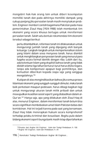196 Konstruksi Teologi Pembebasan Asghar Ali Engineer...
mengebiri hak-hak orang lain untuk diberi kesempatan
memiliki tanah dan pada akhirnya memiliki dampak yang
cukup panjang jika persoalan tanah masih menyisakan prob-
lem. Engineer memberi contoh bagaimana Pakistan pada masa
pemerintahan Ziaul Haq (1924-1988) telah membentuk tim
ekonomi yang secara khusus bertugas untuk mereformasi
persoalan tanah. Salah satu bentuk rekomendasi tim ekonomi
tersebut sebagai berikut:
perlu ditambahkan, reformasi tanah ini dilaksanakanuntuk
mengurangi jumlah tanah yang dipegang oleh banyak
keluarga. Langkah-langkah untuk memperkenalkan sistem
yang Islami dalam sewa menyewa tanah, harus diambil
untuk menghilangkanpenyewaantanahyang menurut para
fuqaha secara formal identik dengan riba. Lebih dari itu,
ada ketentuan Islam yang eksplisit bahwa tanah yang tidak
diolah selama tiga tahun berturut-turut harus disita negara,
tanpa ada kompensasi apapun bagi pemiliknya, dan
kemudian diberikan kepada siapa saja yang sanggup
mengolahnya.106
Kutipan di atas mengindikasikan bahwa jika semua proses
Islamisasiekonomiyang sungguh-sungguhdimulai,makatanah
baik perkotaan maupun pedesaan, harus dibagi-bagikan lagi
untuk mengurangi ukuran tanah milik pribadi dan untuk
mewujudkan keadilan sosial seperti yang diabadikan dalam al-
Qur’an.107
Hanya saja, apa yang dilakukan oleh Ziaul Haq di
atas, menurut Engineer, dalam mereformasi tanah belum bisa
secara signifikan membebaskan umat Islam Pakistan bebas dari
kemiskinan. Hal ini terjadi karena pada saat yang bersamaan,
Ziaul Haq tidak menerapkan hukum secara komprehensif
terhadap pelaku kriminal dan kesusilaan. Begitu pula dalam
bidang ekonomiseperti bungabank masih tetap dipertahankan
106
Disadur dari Asghar Ali Engineer, Islam dan Teologi Pembebasan, h. 108.
107
Asghar Ali Engineer, Islam dan Pembebasan, h. 69.
 