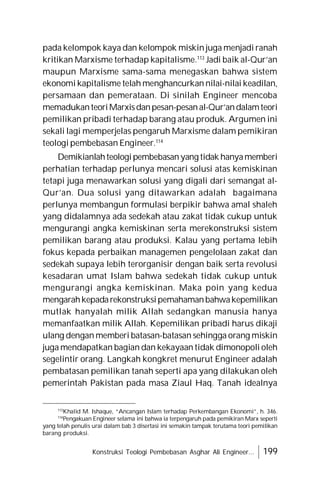 Konstruksi Teologi Pembebasan Asghar Ali Engineer... 199
pada kelompok kaya dan kelompok miskin juga menjadi ranah
kritikan Marxisme terhadap kapitalisme.113
Jadi baik al-Qur’an
maupun Marxisme sama-sama menegaskan bahwa sistem
ekonomi kapitalisme telah menghancurkan nilai-nilai keadilan,
persamaan dan pemerataan. Di sinilah Engineer mencoba
memadukanteoriMarxisdanpesan-pesanal-Qur’andalamteori
pemilikan pribadi terhadap barang atau produk. Argumen ini
sekali lagi memperjelas pengaruh Marxisme dalam pemikiran
teologi pembebasan Engineer.114
Demikianlahteologipembebasanyang tidak hanyamemberi
perhatian terhadap perlunya mencari solusi atas kemiskinan
tetapi juga menawarkan solusi yang digali dari semangat al-
Qur’an. Dua solusi yang ditawarkan adalah bagaimana
perlunya membangun formulasi berpikir bahwa amal shaleh
yang didalamnya ada sedekah atau zakat tidak cukup untuk
mengurangi angka kemiskinan serta merekonstruksi sistem
pemilikan barang atau produksi. Kalau yang pertama lebih
fokus kepada perbaikan managemen pengelolaan zakat dan
sedekah supaya lebih terorganisir dengan baik serta revolusi
kesadaran umat Islam bahwa sedekah tidak cukup untuk
mengurangi angka kemiskinan. Maka poin yang kedua
mengarahkepadarekonstruksipemahamanbahwakepemilikan
mutlak hanyalah milik Allah sedangkan manusia hanya
memanfaatkan milik Allah. Kepemilikan pribadi harus dikaji
ulang dengan memberi batasan-batasan sehingga orang miskin
juga mendapatkan bagian dan kekayaan tidak dimonopoli oleh
segelintir orang. Langkah kongkret menurut Engineer adalah
pembatasan pemilikan tanah seperti apa yang dilakukan oleh
pemerintah Pakistan pada masa Ziaul Haq. Tanah idealnya
113
Khalid M. Ishaque, “Ancangan Islam terhadap Perkembangan Ekonomi”, h. 346.
114
Pengakuan Engineer selama ini bahwa ia terpengaruh pada pemikiran Marx seperti
yang telah penulis urai dalam bab 3 disertasi ini semakin tampak terutama teori pemilikan
barang produksi.
 