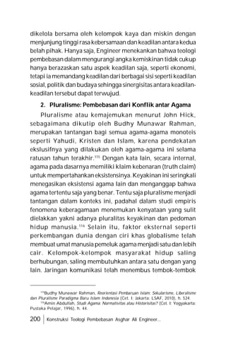 200 Konstruksi Teologi Pembebasan Asghar Ali Engineer...
dikelola bersama oleh kelompok kaya dan miskin dengan
menjunjung tinggirasakebersamaandankeadilanantarakedua
belah pihak. Hanya saja, Engineer menekankan bahwa teologi
pembebasandalammengurangi angka kemiskinan tidak cukup
hanya berazaskan satu aspek keadilan saja, seperti ekonomi,
tetapi iamemandang keadilandari berbagai sisi sepertikeadilan
sosial, politik dan budaya sehingga sinergisitas antara keadilan-
keadilan tersebut dapat terwujud.
2. Pluralisme: Pembebasan dari Konflik antar Agama
Pluralisme atau kemajemukan menurut John Hick,
sebagaimana dikutip oleh Budhy Munawar Rahman,
merupakan tantangan bagi semua agama-agama monoteis
seperti Yahudi, Kristen dan Islam, karena pendekatan
ekslusifnya yang dilakukan oleh agama-agama ini selama
ratusan tahun terakhir.115
Dengan kata lain, secara internal,
agama pada dasarnya memiliki klaim kebenaran (truth claim)
untuk mempertahankaneksistensinya.Keyakinan ini seringkali
menegasikan eksistensi agama lain dan menganggap bahwa
agama tertentu saja yang benar. Tentu saja pluralisme menjadi
tantangan dalam konteks ini, padahal dalam studi empiris
fenomena keberagamaan menemukan kenyataan yang sulit
dielakkan yakni adanya pluralitas keyakinan dan pedoman
hidup manusia.116
Selain itu, faktor eksternal seperti
perkembangan dunia dengan ciri khas globalisme telah
membuat umat manusia pemeluk agamamenjadisatudanlebih
cair. Kelompok-kelompok masyarakat hidup saling
berhubungan, saling membutuhkan antara satu dengan yang
lain. Jaringan komunikasi telah menembus tembok-tembok
115
Budhy Munawar Rahman, Reorientasi Pembaruan Islam: Sekularisme, Liberalisme
dan Pluralisme Paradigma Baru Islam Indonesia (Cet. I; Jakarta: LSAF, 2010), h. 524.
116
Amin Abdullah, Studi Agama: Normativitas atau Historisitas? (Cet. I; Yogyakarta:
Pustaka Pelajar, 1996), h. 44.
 
