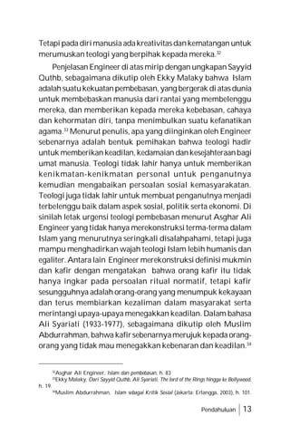Pendahuluan 13
Tetapi pada dirimanusiaadakreativitasdankematangan untuk
merumuskan teologi yang berpihak kepada mereka.32
Penjelasan Engineer di atas mirip dengan ungkapan Sayyid
Quthb, sebagaimana dikutip oleh Ekky Malaky bahwa Islam
adalahsuatukekuatanpembebasan,yang bergerak di atasdunia
untuk membebaskan manusia dari rantai yang membelenggu
mereka, dan memberikan kepada mereka kebebasan, cahaya
dan kehormatan diri, tanpa menimbulkan suatu kefanatikan
agama.33
Menurut penulis, apa yang diinginkan oleh Engineer
sebenarnya adalah bentuk pemihakan bahwa teologi hadir
untuk memberikan keadilan, kedamaian dankesejahteraanbagi
umat manusia. Teologi tidak lahir hanya untuk memberikan
kenikmatan-kenikmatan personal untuk penganutnya
kemudian mengabaikan persoalan sosial kemasyarakatan.
Teologi juga tidak lahir untuk membuat penganutnya menjadi
terbelenggu baik dalam aspek sosial, politik serta ekonomi. Di
sinilah letak urgensi teologi pembebasan menurut Asghar Ali
Engineer yang tidak hanya merekonstruksi terma-terma dalam
Islam yang menurutnya seringkali disalahpahami, tetapi juga
mampu menghadirkan wajah teologi Islam lebih humanis dan
egaliter. Antara lain Engineer merekonstruksi definisi mukmin
dan kafir dengan mengatakan bahwa orang kafir itu tidak
hanya ingkar pada persoalan ritual normatif, tetapi kafir
sesungguhnya adalah orang-orang yang menumpuk kekayaan
dan terus membiarkan kezaliman dalam masyarakat serta
merintangi upaya-upaya menegakkan keadilan. Dalam bahasa
Ali Syariati (1933-1977), sebagaimana dikutip oleh Muslim
Abdurrahman, bahwa kafirsebenarnyamerujuk kepada orang-
orang yang tidak mau menegakkan kebenaran dan keadilan.34
32
Asghar Ali Engineer, Islam dan pembebasan, h. 83
33
Ekky Malaky, Dari Sayyid Quthb, Ali Syariati, The lord of the Rings hingga ke Bollywood,
h. 19.
34
Muslim Abdurrahman, Islam sebagai Kritik Sosial (Jakarta: Erlangga, 2003), h. 101.
 