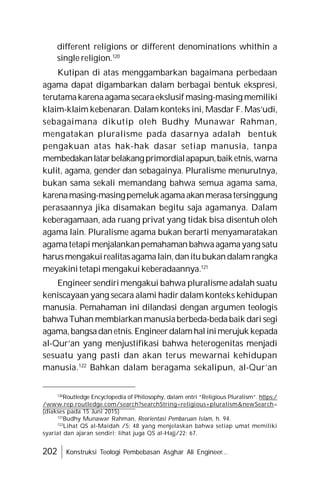 202 Konstruksi Teologi Pembebasan Asghar Ali Engineer...
different religions or different denominations whithin a
single religion.120
Kutipan di atas menggambarkan bagaimana perbedaan
agama dapat digambarkan dalam berbagai bentuk ekspresi,
terutamakarenaagama secaraekslusif masing-masing memiliki
klaim-klaim kebenaran. Dalam konteks ini, Masdar F. Mas’udi,
sebagaimana dikutip oleh Budhy Munawar Rahman,
mengatakan pluralisme pada dasarnya adalah bentuk
pengakuan atas hak-hak dasar setiap manusia, tanpa
membedakanlatarbelakangprimordialapapun,baiketnis,warna
kulit, agama, gender dan sebagainya. Pluralisme menurutnya,
bukan sama sekali memandang bahwa semua agama sama,
karenamasing-masingpemeluk agamaakanmerasatersinggung
perasaannya jika disamakan begitu saja agamanya. Dalam
keberagamaan, ada ruang privat yang tidak bisa disentuh oleh
agama lain. Pluralisme agama bukan berarti menyamaratakan
agamatetapi menjalankanpemahaman bahwaagamayang satu
harusmengakuirealitasagamalain,danitubukandalamrangka
meyakinitetapi mengakui keberadaannya.121
Engineer sendiri mengakui bahwa pluralisme adalah suatu
keniscayaan yang secara alami hadir dalam konteks kehidupan
manusia. Pemahaman ini dilandasi dengan argumen teologis
bahwaTuhan membiarkanmanusiaberbeda-bedabaik dari segi
agama,bangsadanetnis.Engineerdalamhalinimerujuk kepada
al-Qur’an yang menjustifikasi bahwa heterogenitas menjadi
sesuatu yang pasti dan akan terus mewarnai kehidupan
manusia.122
Bahkan dalam beragama sekalipun, al-Qur’an
120
Routledge Encyclopedia of Philosophy, dalam entri “Religious Pluralism”. https:/
/www.rep.routledge.com/search?searchString=religious+pluralism&newSearch=
(diakses pada 15 Juni 2015)
121
Budhy Munawar Rahman, Reorientasi Pembaruan Islam, h. 94.
122
Lihat QS al-Maidah /5: 48 yang menjelaskan bahwa setiap umat memiliki
syariat dan ajaran sendiri; lihat juga QS al-Hajj/22: 67.
 