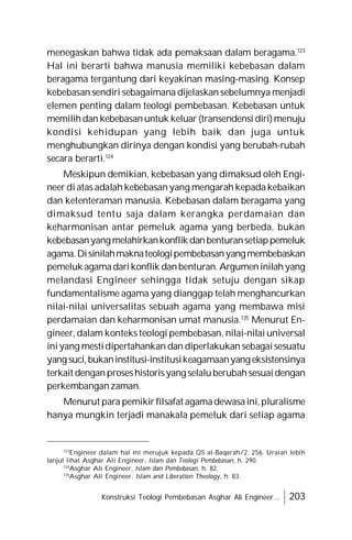 Konstruksi Teologi Pembebasan Asghar Ali Engineer... 203
menegaskan bahwa tidak ada pemaksaan dalam beragama.123
Hal ini berarti bahwa manusia memiliki kebebasan dalam
beragama tergantung dari keyakinan masing-masing. Konsep
kebebasan sendiri sebagaimana dijelaskan sebelumnya menjadi
elemen penting dalam teologi pembebasan. Kebebasan untuk
memilihdan kebebasanuntuk keluar (transendensi diri)menuju
kondisi kehidupan yang lebih baik dan juga untuk
menghubungkan dirinya dengan kondisi yang berubah-rubah
secara berarti.124
Meskipun demikian, kebebasan yang dimaksud oleh Engi-
neer di atas adalah kebebasanyang mengarah kepada kebaikan
dan ketenteraman manusia. Kebebasan dalam beragama yang
dimaksud tentu saja dalam kerangka perdamaian dan
keharmonisan antar pemeluk agama yang berbeda, bukan
kebebasanyangmelahirkankonflik danbenturansetiappemeluk
agama.Disinilahmaknateologipembebasanyangmembebaskan
pemeluk agamadarikonflik danbenturan.Argumeninilahyang
melandasi Engineer sehingga tidak setuju dengan sikap
fundamentalisme agama yang dianggap telah menghancurkan
nilai-nilai universalitas sebuah agama yang membawa misi
perdamaian dan keharmonisan umat manusia.125
Menurut En-
gineer, dalam konteks teologi pembebasan, nilai-nilai universal
iniyang mestidipertahankan dan diperlakukan sebagaisesuatu
yang suci,bukaninstitusi-institusikeagamaanyang eksistensinya
terkait denganproseshistorisyang selaluberubahsesuaidengan
perkembanganzaman.
Menurut para pemikir filsafat agamadewasaini,pluralisme
hanya mungkin terjadi manakala pemeluk dari setiap agama
123
Engineer dalam hal ini merujuk kepada QS al-Baqarah/2: 256. Uraian lebih
lanjut lihat Asghar Ali Engineer, Islam dan Teologi Pembebasan, h. 290.
124
Asghar Ali Engineer, Islam dan Pembebasan, h. 82.
125
Asghar Ali Engineer, Islam and Liberation Theology, h. 83.
 