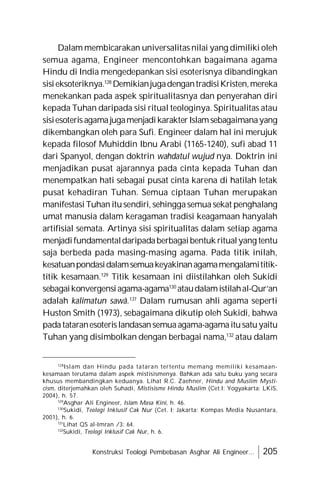 Konstruksi Teologi Pembebasan Asghar Ali Engineer... 205
Dalam membicarakan universalitas nilai yang dimiliki oleh
semua agama, Engineer mencontohkan bagaimana agama
Hindu di India mengedepankan sisi esoterisnya dibandingkan
sisieksoteriknya.128
DemikianjugadengantradisiKristen,mereka
menekankan pada aspek spiritualitasnya dan penyerahan diri
kepada Tuhan daripada sisi ritual teologinya. Spiritualitas atau
sisiesoterisagamajugamenjadikarakterIslamsebagaimanayang
dikembangkan oleh para Sufi. Engineer dalam hal ini merujuk
kepada filosof Muhiddin Ibnu Arabi (1165-1240), sufi abad 11
dari Spanyol, dengan doktrin wahdatul wujud nya. Doktrin ini
menjadikan pusat ajarannya pada cinta kepada Tuhan dan
menempatkan hati sebagai pusat cinta karena di hatilah letak
pusat kehadiran Tuhan. Semua ciptaan Tuhan merupakan
manifestasi Tuhan itusendiri, sehinggasemua sekat penghalang
umat manusia dalam keragaman tradisi keagamaan hanyalah
artifisial semata. Artinya sisi spiritualitas dalam setiap agama
menjadifundamentaldaripadaberbagaibentuk ritualyang tentu
saja berbeda pada masing-masing agama. Pada titik inilah,
kesatuanpondasidalamsemuakeyakinanagamamengalamititik-
titik kesamaan.129
Titik kesamaan ini diistilahkan oleh Sukidi
sebagaikonvergensiagama-agama130
ataudalamistilahal-Qur’an
adalah kalimatun sawâ.131
Dalam rumusan ahli agama seperti
Huston Smith (1973), sebagaimana dikutip oleh Sukidi, bahwa
padatataranesoterislandasansemuaagama-agamaitusatuyaitu
Tuhan yang disimbolkan dengan berbagai nama,132
atau dalam
128
Islam dan Hindu pada tataran tertentu memang memiliki kesamaan-
kesamaan terutama dalam aspek mistisismenya. Bahkan ada satu buku yang secara
khusus membandingkan keduanya. Lihat R.C. Zaehner, Hindu and Muslim Mysti-
cism, diterjemahkan oleh Suhadi, Mistisisme Hindu Muslim (Cet.I; Yogyakarta: LKiS,
2004), h. 57.
129
Asghar Ali Engineer, Islam Masa Kini, h. 46.
130
Sukidi, Teologi Inklusif Cak Nur (Cet. I; Jakarta: Kompas Media Nusantara,
2001), h. 6.
131
Lihat QS al-Imran /3: 64.
132
Sukidi, Teologi Inklusif Cak Nur, h. 6.
 