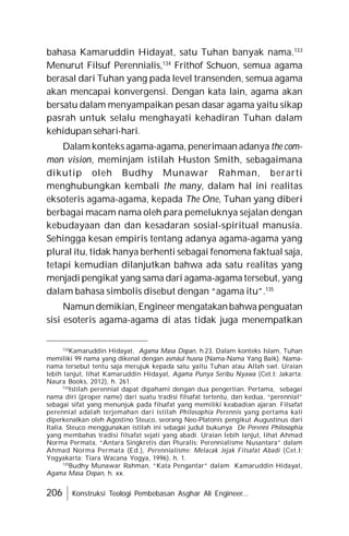 206 Konstruksi Teologi Pembebasan Asghar Ali Engineer...
bahasa Kamaruddin Hidayat, satu Tuhan banyak nama.133
Menurut Filsuf Perennialis,134
Frithof Schuon, semua agama
berasal dari Tuhan yang pada level transenden, semua agama
akan mencapai konvergensi. Dengan kata lain, agama akan
bersatu dalam menyampaikan pesan dasar agama yaitu sikap
pasrah untuk selalu menghayati kehadiran Tuhan dalam
kehidupan sehari-hari.
Dalam konteks agama-agama, penerimaan adanya the com-
mon vision, meminjam istilah Huston Smith, sebagaimana
dikutip oleh Budhy Munawar Rahman, berarti
menghubungkan kembali the many, dalam hal ini realitas
eksoteris agama-agama, kepada The One, Tuhan yang diberi
berbagai macam nama oleh para pemeluknya sejalan dengan
kebudayaan dan dan kesadaran sosial-spiritual manusia.
Sehingga kesan empiris tentang adanya agama-agama yang
plural itu, tidak hanya berhenti sebagai fenomena faktual saja,
tetapi kemudian dilanjutkan bahwa ada satu realitas yang
menjadi pengikat yang sama dari agama-agama tersebut, yang
dalam bahasa simbolis disebut dengan “agama itu”.135
Namundemikian,Engineer mengatakanbahwa penguatan
sisi esoteris agama-agama di atas tidak juga menempatkan
133
Kamaruddin Hidayat, Agama Masa Depan, h.23. Dalam konteks Islam, Tuhan
memiliki 99 nama yang dikenal dengan asmâul husna (Nama-Nama Yang Baik). Nama-
nama tersebut tentu saja merujuk kepada satu yaitu Tuhan atau Allah swt. Uraian
lebih lanjut, lihat Kamaruddin Hidayat, Agama Punya Seribu Nyawa (Cet.I; Jakarta:
Naura Books, 2012), h. 261.
134
Istilah perennial dapat dipahami dengan dua pengertian. Pertama, sebagai
nama diri (proper name) dari suatu tradisi filsafat tertentu, dan kedua, “perennial”
sebagai sifat yang menunjuk pada filsafat yang memiliki keabadian ajaran. Filsafat
perennial adalah terjemahan dari istilah Philosophia Perennis yang pertama kali
diperkenalkan oleh Agostino Steuco, seorang Neo-Platonis pengikut Augustinus dari
Italia. Steuco menggunakan istilah ini sebagai judul bukunya De Perenni Philosophia
yang membahas tradisi filsafat sejati yang abadi. Uraian lebih lanjut, lihat Ahmad
Norma Permata, “Antara Singkretis dan Pluralis: Perennialisme Nusantara” dalam
Ahmad Norma Permata (Ed.), Perennialisme: Melacak Jejak Filsafat Abadi (Cet.I;
Yogyakarta: Tiara Wacana Yogya, 1996), h. 1.
135
Budhy Munawar Rahman, “Kata Pengantar” dalam Kamaruddin Hidayat,
Agama Masa Depan, h. xx.
 