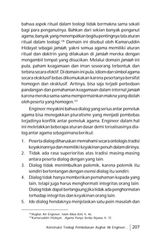 Konstruksi Teologi Pembebasan Asghar Ali Engineer... 207
bahwa aspek ritual dalam teologi tidak bermakna sama sekali
bagi para penganutnya. Bahkan dari sekian banyak penganut
agama,banyakyangmenempatkanbegitupentingnyatataaturan
ritual dalam teologi.136
Domain ini disebut oleh Kamaruddin
Hidayat sebagai jamâah, yakni semua agama memiliki aturan
ritual dan doktrin yang dilakukan di jamâah mereka dengan
mengambil tempat yang disucikan. Melalui domain jamâah ini
pula, paham keagamaan dan iman seseorang terbentuk dan
terbinasecaraefektif.Didomaininipula,idiomdansimbolagama
secara eksklusif bebas dikemukakan karena pesertanya bersifat
homogen dan eksklusif. Artinya, bisa saja terjadi perbedaan
pandangan dan pemahaman keagamaan dalam internal jamâah
karenamerekasama-samamempermainkanmaknayang diolah
oleh peserta yang homogen.137
Engineermeyakini bahwadialog yang seriusantar pemeluk
agama bisa menegakkan pluralisme yang menjadi pembebas
terjadinya konflik antar pemeluk agama. Engineer dalam hal
ini meletakkan beberapa aturan dasar demi terealisasinya dia-
log antar agama sebagaimana berikut:
1. Pesertadialogdiharuskanmemahamisecaraontologistradisi
keyakinannyadanmemilikikeyakinanpenuhdalamdirinya.
2. Tidak ada rasa superioritas atas tradisi masing-masing
antara peserta dialog dengan yang lain.
3. Dialog tidak menimbulkan polemik, karena polemik itu
sendiri bertentangan dengan esensi dialog itu sendiri.
4. Dialog tidak hanya memberikan pemahaman kepada yang
lain, tetapi juga harus menghormati integritas orang lain.
Dialog tidak dapat berlangsung jikatidak adapenghormatan
terhadap integritas dan keyakinan orang lain.
5. Ide dialog hendaknya menjelaskan satu poin masalah dan
136
Asghar Ali Engineer, Islam Masa Kini, h. 46.
137
Kamaruddin Hidayat, Agama Punya Seribu Nyawa, h. 72.
 