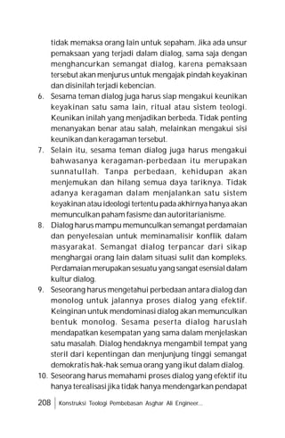 208 Konstruksi Teologi Pembebasan Asghar Ali Engineer...
tidak memaksa orang lain untuk sepaham. Jika ada unsur
pemaksaan yang terjadi dalam dialog, sama saja dengan
menghancurkan semangat dialog, karena pemaksaan
tersebut akan menjurus untuk mengajak pindah keyakinan
dan disinilah terjadi kebencian.
6. Sesama teman dialog juga harus siap mengakui keunikan
keyakinan satu sama lain, ritual atau sistem teologi.
Keunikan inilah yang menjadikan berbeda. Tidak penting
menanyakan benar atau salah, melainkan mengakui sisi
keunikan dan keragaman tersebut.
7. Selain itu, sesama teman dialog juga harus mengakui
bahwasanya keragaman-perbedaan itu merupakan
sunnatullah. Tanpa perbedaan, kehidupan akan
menjemukan dan hilang semua daya tariknya. Tidak
adanya keragaman dalam menjalankan satu sistem
keyakinan atau ideologi tertentu pada akhirnya hanya akan
memunculkan paham fasisme dan autoritarianisme.
8. Dialog harus mampu memunculkan semangat perdamaian
dan penyelesaian untuk meminamalisir konflik dalam
masyarakat. Semangat dialog terpancar dari sikap
menghargai orang lain dalam situasi sulit dan kompleks.
Perdamaian merupakansesuatu yang sangat esensialdalam
kultur dialog.
9. Seseorang harus mengetahui perbedaan antara dialog dan
monolog untuk jalannya proses dialog yang efektif.
Keinginan untuk mendominasi dialog akan memunculkan
bentuk monolog. Sesama peserta dialog haruslah
mendapatkan kesempatan yang sama dalam menjelaskan
satu masalah. Dialog hendaknya mengambil tempat yang
steril dari kepentingan dan menjunjung tinggi semangat
demokratis hak-hak semua orang yang ikut dalam dialog.
10. Seseorang harus memahami proses dialog yang efektif itu
hanya terealisasi jika tidak hanya mendengarkan pendapat
 