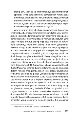 Konstruksi Teologi Pembebasan Asghar Ali Engineer... 209
orang lain, akan tetapi menyimaknya dan memberikan
apresiasi sesuai dengan konteks pembicaraan. Karena pada
umumnya, teks kitab suci harus ditafsirkan sesuai dengan
situasidalamkontekstertentukecualiteksyangmenyangkut
nilai pernyataan. Sikap kritisterhadap teksseringkaliterjadi
karena kurang memahami konteksnya.138
Aturan-aturan dasar di atas menggambarkan bagaimana
Engineer begitu rinci dalammerealisasikan dialog antar agama.
Jadi, ia tidak sekedar menganjurkan bagaimana dialog antar
pemeluk agama itu terwujud tetapi menyediakan aturan yang
jelas sehingga output dialog juga jelas. Barangkali karena
pengalamannya mengikuti dialog lintas iman yang hanya
terkesandialog ritualdantidak menghasilkan output yang jelas,
maka ia meletakkan prinsip-prinsip dialog di atas. Engineer
sangat menekankan proses dialog itu berlangsung damai, dan
tidak hanya mengharapkan hasil dialog sebagai barometer
keberhasilan tetapi proses dialog juga menjadi ukuran
kesuksesan dialog. Aturan dasar di atas relevan dengan apa
yang dikatakan oleh Th. Sumartana, sebagaimana dikutip oleh
Budhy Munawar Rahman, bahwa dalam melakukan dialog dan
dalam rangka mengembangkan kesadaran pluralisme,
sedikitnya ada dua hal pokok yang harus dipertimbangkan,
yaitu: pertama, menghidupkan suatu kesadaran baru tentang
keprihatinanpokokimanoranglain,tanpameremehkan,apalagi
mendistorsikan keyakinan-keyakinan mulia tersebut. Hal ini
penting untuk menciptakan “mutual enrichment” bagi setiap
penghayatan iman yang berbeda. Kedua, mengarah kepada
kerjasama untuk memecahkanpersoalankemanusiaanbersama
di masyarakat. Keprihatinan agama-agama ini akan menjadi
kekuatanbarubagikemanusiaan untuk menanggulangieskalasi
persoalan yang formatnya memang bersifat lintas agama.
138
Disadur dari Asghar Ali Engineer, Islam Masa Kini, h. 49.
 