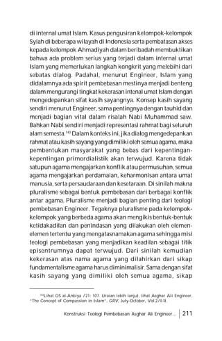 Konstruksi Teologi Pembebasan Asghar Ali Engineer... 211
di internal umat Islam. Kasus pengusiran kelompok-kelompok
Syiah di beberapa wilayah di Indonesia serta pembatasan akses
kepada kelompok Ahmadiyah dalam beribadah membuktikan
bahwa ada problem serius yang terjadi dalam internal umat
Islam yang memerlukan langkah kongkrit yang melebihi dari
sebatas dialog. Padahal, menurut Engineer, Islam yang
didalamnya ada spirit pembebasan mestinya menjadi benteng
dalammengurangitingkat kekerasanintenalumat Islamdengan
mengedepankan sifat kasih sayangnya. Konsep kasih sayang
sendiri menurut Engineer, sama pentingnyadengan tauhid dan
menjadi bagian vital dalam risalah Nabi Muhammad saw.
Bahkan Nabi sendiri menjadi representasi rahmat bagi seluruh
alam semesta.143
Dalam konteks ini, jika dialog mengedepankan
rahmat ataukasihsayang yang dimilikiolehsemuaagama,maka
pembentukan masyarakat yang bebas dari kepentingan-
kepentingan primordialistik akan terwujud. Karena tidak
satupun agama mengajarkan konflik atau permusuhan, semua
agama mengajarkan perdamaian, keharmonisan antara umat
manusia, serta persaudaraan dan kesetaraan. Di sinilah makna
pluralisme sebagai bentuk pembebasan dari berbagai konflik
antar agama. Pluralisme menjadi bagian penting dari teologi
pembebasan Engineer. Tegaknya pluralisme pada kelompok-
kelompok yang berbeda agama akan mengikis bentuk-bentuk
ketidakadilan dan penindasan yang dilakukan oleh elemen-
elemen tertentu yang mengatasnamakan agama sehingga misi
teologi pembebasan yang menjadikan keadilan sebagai titik
episentrumnya dapat terwujud. Dari sinilah kemudian
kekerasan atas nama agama yang dilahirkan dari sikap
fundamentalismeagama harusdiminimalisir.Sama dengan sifat
kasih sayang yang dimiliki oleh semua agama, sikap
143
Lihat QS al-Anbiya /21: 107. Uraian lebih lanjut, lihat Asghar Ali Engineer,
“The Concept of Compassion in Islam”, GRV, July-October, Vol.2/I-II.
 