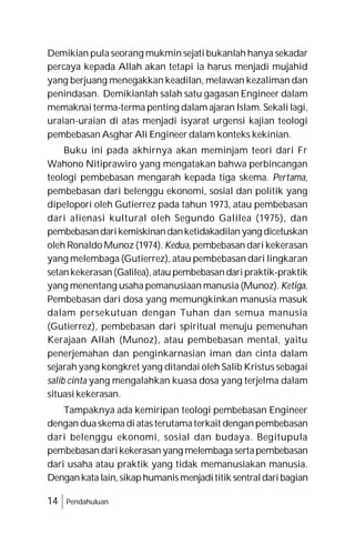 14 Pendahuluan
Demikian pula seorang mukmin sejati bukanlah hanya sekadar
percaya kepada Allah akan tetapi ia harus menjadi mujahid
yang berjuang menegakkan keadilan, melawan kezaliman dan
penindasan. Demikianlah salah satu gagasan Engineer dalam
memaknai terma-terma penting dalam ajaran Islam. Sekali lagi,
uraian-uraian di atas menjadi isyarat urgensi kajian teologi
pembebasan Asghar Ali Engineer dalam konteks kekinian.
Buku ini pada akhirnya akan meminjam teori dari Fr
Wahono Nitiprawiro yang mengatakan bahwa perbincangan
teologi pembebasan mengarah kepada tiga skema. Pertama,
pembebasan dari belenggu ekonomi, sosial dan politik yang
dipelopori oleh Gutierrez pada tahun 1973, atau pembebasan
dari alienasi kultural oleh Segundo Galilea (1975), dan
pembebasandarikemiskinandanketidakadilanyang dicetuskan
oleh Ronaldo Munoz (1974). Kedua, pembebasan dari kekerasan
yang melembaga (Gutierrez), atau pembebasan dari lingkaran
setankekerasan(Galilea), atau pembebasandaripraktik-praktik
yang menentang usaha pemanusiaan manusia (Munoz). Ketiga,
Pembebasan dari dosa yang memungkinkan manusia masuk
dalam persekutuan dengan Tuhan dan semua manusia
(Gutierrez), pembebasan dari spiritual menuju pemenuhan
Kerajaan Allah (Munoz), atau pembebasan mental, yaitu
penerjemahan dan penginkarnasian iman dan cinta dalam
sejarah yang kongkret yang ditandai oleh Salib Kristus sebagai
salib cinta yang mengalahkan kuasa dosa yang terjelma dalam
situasi kekerasan.
Tampaknya ada kemiripan teologi pembebasan Engineer
dengan duaskema di atas terutamaterkait denganpembebasan
dari belenggu ekonomi, sosial dan budaya. Begitupula
pembebasandarikekerasan yang melembaga sertapembebasan
dari usaha atau praktik yang tidak memanusiakan manusia.
Dengankatalain,sikaphumanismenjadititik sentraldaribagian
 