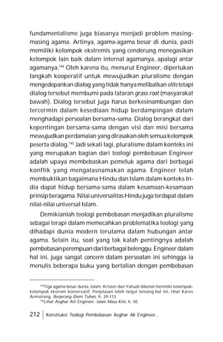 212 Konstruksi Teologi Pembebasan Asghar Ali Engineer...
fundamentalisme juga biasanya menjadi problem masing-
masing agama. Artinya, agama-agama besar di dunia, pasti
memiliki kelompok ekstremis yang cenderung menegasikan
kelompok lain baik dalam internal agamanya, apalagi antar
agamanya.144
Oleh karena itu, menurut Engineer, diperlukan
langkah kooperatif untuk mewujudkan pluralisme dengan
mengedepankan dialog yang tidak hanyamelibatkan elite tetapi
dialog tersebut membumi pada tataran grass root (masyarakat
bawah). Dialog tersebut juga harus berkesinambungan dan
tercermin dalam kesediaan hidup berdampingan dalam
menghadapi persoalan bersama-sama. Dialog berangkat dari
kepentingan bersama-sama dengan visi dan misi bersama
mewujudkanperdamaian yang dirasakanolehsemuakelompok
peserta dialog.145
Jadi sekali lagi, pluralisme dalam konteks ini
yang merupakan bagian dari teologi pembebasan Engineer
adalah upaya membebaskan pemeluk agama dari berbagai
konflik yang mengatasnamakan agama. Engineer telah
membuktikan bagaimana Hindu dan Islam dalam konteks In-
dia dapat hidup bersama-sama dalam kesamaan-kesamaan
prinsipberagama.NilaiuniversalitasHindujugaterdapat dalam
nilai-nilai universal Islam.
Demikianlah teologi pembebasan menjadikan pluralisme
sebagai terapi dalam memecahkan problematika teologi yang
dihadapi dunia modern terutama dalam hubungan antar
agama. Selain itu, soal yang tak kalah pentingnya adalah
pembebasanperempuandariberbagaibelenggu.Engineerdalam
hal ini, juga sangat concern dalam persoalan ini sehingga ia
menulis beberapa buku yang bertalian dengan pembebasan
144
Tiga agama besar dunia, Islam, Kristen dan Yahudi dikenal memiliki kelompok-
kelompok ekstrem konservatif. Penjelasan lebih lanjut tentang hal ini, lihat Karen
Armstrong, Berperang Demi Tuhan, h. 29-113.
145
Lihat Asghar Ali Engineer, Islam Masa Kini, h. 50.
 