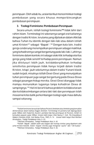 Konstruksi Teologi Pembebasan Asghar Ali Engineer... 213
perempuan.Olehsebab itu,uraianberikutmencerminkanteologi
pembebasan yang secara khusus memperbincangkan
pembebasan perempuan.
3. Teologi Feminisme: Pembebasan Perempuan
Secara umum, istilah teologi feminisme146
tidak lahir dari
rahim Islam. Terminologi ini sebenarnya sangat erat kaitannya
dengan tradisi Kristen, terutama yang dijelaskan dalam Alkitab
bahwa Tuhan itu identik dengan laki-laki atau dalam istilah
umat Kristen147
sebagai “Bapak”.148
Dengan kata lain, tradisi
gereja cenderung menempatkan perempuan sebagai makhluk
yang kehadirannya sangat bergantung pada laki-laki. Lahirnya
feminisme dalam konteks inisebagaiotokritik terhadapotoritas
gereja yang tidak sensitif terhadap posisi perempuan. Namun
jika ditelusuri lebih jauh, ketidakberpihakan terhadap
sensitivitas perempuan tidak hanya terjadi dalam tradisi
Kristen, tetapi jauh sebelumnya dalam tradisi Yunani klasik
sudah terjadi, misalnya istilah Dewi-Dewi yang menunjukkan
tuhan perempuan juga sangat bergantung pada Dewa-Dewa
sebagai pasangan hidup mereka. Dewi-Dewi dianggap tidak
mampu menunaikan tugasnya tanpa kehadiran Dewa di
sampingnya.149
Hal ini berarti bahwa problem ketidaksetaraan
dan ketidakseimbangan antara laki-laki dan perempuan telah
mewarnai kilas balik perkembangan teologi sejak masa dahulu
sampai sekarang.
146
Istilahfeminisme berasal dari bahasa Perancisfeminisme atau feministe yangkemudian
diinternalisasi dalam bahasa Inggris feminism. Terminologi ini pertama kali dipergunakan
pada 1880an oleh Hubertine Auclert, pembela hak-hak perempuan di Perancis. Istilah ini
kemudian populer pada 1890an. Uraian lebih lanjut, lihat Nancy F. Cott, The Grounding of
Modern Feminism (USA: Vail Ballau Press, 1987), h. 14. Uraian lebih lanjut lihat Michael
Amaladoss, Teologi Pembebasan Asia, h. 63.
147
Michael Amaladoss, Teologi Pembebasan Asia, h. 65.
148
Istilah “Bapak” adalah salah satu bagian dari konsep trinitas yang dipahami oleh
umat Kristen Katolik. Selain “bapak”,mereka juga mengenal “putra” dan “roh kudus”.
149
Michael Amaladoss, Teologi Pembebasan Asia, h. 65.
 
