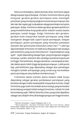 214 Konstruksi Teologi Pembebasan Asghar Ali Engineer...
Menurut Amaladoss, dalam konteks Asia, feminisme dapat
dibagi kepada tiga kelompok. Pertama, feminisme liberal yang
menyasar gerakan-gerakan perempuan kelas menengah
perkotaan yang memperjuangkan kesetaraan perempuan dan
laki-lakidariaspek gaji,kedudukansebagaipemimpinsertajenis
pekerjaan. Kedua, feminismedalamgerakan-gerakan politik kiri
yang mendefinisikan kerja pada sektor industri swasta, bukan
pekerjaan rumah tangga. Ketiga, feminisme dari gerakan-
gerakan kelas masyarakat bawah perempuan yang tidak
terorganisir dengan baik seperti buruh perempuan, nelayan
perempuan, petani perempuan yang menuntut perbaikan
ekonomi dan pemenuhan kebutuhan sehari-hari.150
Lahirnya
tiga kelompok feminisme ini tidak bisa dilepaskan dari budaya
patriarkhisme yang secara literal berarti “kepemimpinan sang
ayah”. Ayah dipandang sebagai figur yang menguasai anggota
keluarga, sumber ekonomi dan sekaligus pembuat keputusan
tertinggi. Patriarkhisme, dengan demikian, menempatkan laki-
laki dalam posisi lebih tinggi daripada perempuan. Lebih parah
lagi, patriarkhisme juga dipandang sebagai akar pandangan
misoginis (istilah antropologis yang cenderung meremehkan
posisi perempuan atau bahkan membencinya).151
Feminisme dalam konteks dunia modern tidak hanya
dipandang sebagai gerakan pembebasan perempuan yang
bertaliandengantradisisosialpolitik masyarakat tertentu,tetapi
feminisme juga telah merambah dunia teologi yang kemudian
berkembang menjadi istilah teologi feminisme. Istilah ini telah
berkembang sejak 1960 di Amerika Utara yang telah dijadikan
sebagai satudisiplinilmudi berbagaiperguruantinggi ternama.
150
Michael Amaladoss, Teologi Pembebasan Asia, h. 63.
151
Nurul Agustina, “Gerakan Feminisme Islam dan Civil Society” dalam
Kamaruddin Hidayat dan Ahmad Gaus Af (Ed.), Islam, Negara dan Civil Society (Cet;
Jakarta: Paramadina, 2005), h. 378.
 