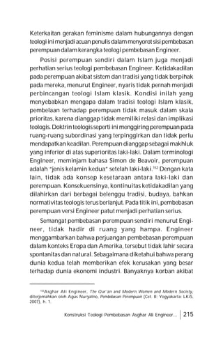 Konstruksi Teologi Pembebasan Asghar Ali Engineer... 215
Keterkaitan gerakan feminisme dalam hubungannya dengan
teologiinimenjadiacuanpenulisdalammenyorotsisipembebasan
perempuandalamkerangka teologipembebasanEngineer.
Posisi perempuan sendiri dalam Islam juga menjadi
perhatian serius teologi pembebasan Engineer. Ketidakadilan
pada perempuan akibat sistem dan tradisi yang tidak berpihak
pada mereka, menurut Engineer, nyaris tidak pernah menjadi
perbincangan teologi Islam klasik. Kondisi inilah yang
menyebabkan mengapa dalam tradisi teologi Islam klasik,
pembelaan terhadap perempuan tidak masuk dalam skala
prioritas, karena dianggap tidak memiliki relasi dan implikasi
teologis.Doktrinteologissepertiinimenggiring perempuanpada
ruang-ruang subordinasi yang terpinggirkan dan tidak perlu
mendapatkan keadilan. Perempuan dianggapsebagai makhluk
yang inferior di atas superioritas laki-laki. Dalam terminologi
Engineer, meminjam bahasa Simon de Beavoir, perempuan
adalah “jenis kelamin kedua” setelah laki-laki.152
Dengan kata
lain, tidak ada konsep kesetaraan antara laki-laki dan
perempuan. Konsekuensinya, kontinuitas ketidakadilan yang
dilahirkan dari berbagai belenggu tradisi, budaya, bahkan
normativitas teologis terusberlanjut. Pada titik ini,pembebasan
perempuan versi Engineer patut menjadi perhatian serius.
Semangat pembebasan perempuan sendiri menurut Engi-
neer, tidak hadir di ruang yang hampa. Engineer
menggambarkan bahwa perjuangan pembebasan perempuan
dalam konteks Eropa dan Amerika, tersebut tidak lahir secara
spontanitas dan natural. Sebagaimana diketahui bahwa perang
dunia kedua telah memberikan efek kerusakan yang besar
terhadap dunia ekonomi industri. Banyaknya korban akibat
152
Asghar Ali Engineer, The Qur’an and Modern Women and Modern Society,
diterjemahkan oleh Agus Nuryatno, Pembebasan Perempuan (Cet. II; Yogyakarta: LKiS,
2007), h. 1.
 