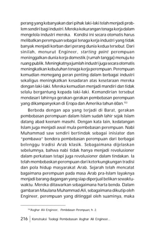 216 Konstruksi Teologi Pembebasan Asghar Ali Engineer...
perang yang kebanyakandaripihak laki-lakitelahmenjadiprob-
lemsendiribagiindustri.Merekakekurangantenagakerjadalam
mengelola industri mereka. Kondisi ini secara otomatis harus
melibatkan perempuansebagai tenaga kerja industri yang tidak
banyak menjadi korban dari perang dunia kedua tersebut. Dari
sinilah, menurut Engineer, starting point perempuan
meninggalkan dunia kerja domestik (rumah tangga) menuju ke
ruang publik.Meningkatnyajumlahindustrijugasecaraotomatis
meningkatkan kebutuhantenaga kerja perempuan. Perempuan
kemudian memegang peran penting dalam berbagai industri
sekaligus meningkatkan kesadaran atas kesetaraan mereka
dengan laki-laki. Mereka kemudian menjadi mandiri dan tidak
selalu bergantung kepada laki-laki. Kemandirian tersebut
mendasari lahirnya gerakan-gerakan pembebasan perempuan
yang dikampanyekan di Eropa dan Amerika tahun 60an.153
Berbeda dengan apa yang terjadi di Barat, gerakan
pembebasan perempuan dalam Islam sudah lahir sejak Islam
datang abad keenam masehi. Dengan kata lain, kedatangan
Islam juga menjadi awal mula pembebasan perempuan. Nabi
Muhammad saw sendiri bertindak sebagai inisiator dan
“pembawa” bendera pembebasan perempuan dari berbagai
belenggu tradisi Arab klasik. Sebagaimana dijelaskan
sebelumnya, bahwa nabi tidak hanya menjadi revolusioner
dalam perkataan tetapi juga revolusioner dalam tindakan. Ia
telah membebaskan perempuan dari keterkungkungan tradisi
dan pola hidup masyarakat Arab. Sejarah telah mencatat
bagaimana perempuan pada masa Arab pra-Islam layaknya
menjadi barang dagangan yang siap diperjual belikan sewaktu-
waktu. Mereka ditawarkan sebagaimana harta benda. Dalam
gambaran Maulana Muhammad Ali, sebagaimana dikutip oleh
Engineer, perempuan yang ditinggal oleh suaminya, maka
153
Asghar Ali Engineer, Pembebasan Perempuan, h. 2.
 
