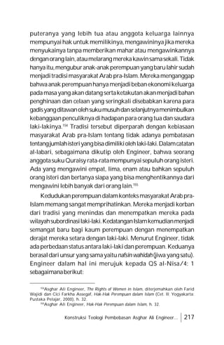 Konstruksi Teologi Pembebasan Asghar Ali Engineer... 217
puteranya yang lebih tua atau anggota keluarga lainnya
mempunyaihak untuk memilikinya,mengawininyajikamereka
menyukainya tanpa memberikan mahar atau mengawinkannya
denganoranglain,ataumelarangmerekakawinsamasekali.Tidak
hanyaitu,menguburanak-anakperempuanyangbarulahirsudah
menjaditradisimasyarakat Arab pra-Islam.Merekamenganggap
bahwaanak perempuanhanyamenjadibebanekonomikeluarga
padamasayangakandatang sertaketakutanakanmenjadibahan
penghinaan dan celaan yang seringkali disebabkan karena para
gadisyangditawanolehsukumusuhdanselanjutnyamenimbulkan
kebanggaanpenculiknyadihadapanparaorang tuadansaudara
laki-lakinya.154
Tradisi tersebut diperparah dengan kebiasaan
masyarakat Arab pra-Islam tentang tidak adanya pembatasan
tentangjumlahisteriyangbisadimilikiolehlaki-laki.Dalamcatatan
al-labari, sebagaimana dikutip oleh Engineer, bahwa seorang
anggotasukuQuraisy rata-ratamempunyaisepuluhorangisteri.
Ada yang mengawini empat, lima, enam atau bahkan sepuluh
orang isteri dan bertanya siapa yang bisa menghentikannya dari
mengawini lebih banyak dari orang lain.155
KedudukanperempuandalamkonteksmasyarakatArabpra-
Islam memang sangat memprihatinkan. Mereka menjadi korban
dari tradisi yang menindas dan menempatkan mereka pada
wilayahsubordinasilaki-laki.KedatanganIslamkemudianmenjadi
semangat baru bagi kaum perempuan dengan menempatkan
derajat mereka setara dengan laki-laki. Menurut Engineer, tidak
adaperbedaanstatusantaralaki-lakidanperempuan.Keduanya
berasaldariunsuryang samayaitunafsin wahidah(jiwayangsatu).
Engineer dalam hal ini merujuk kepada QS al-Nisa/4: 1
sebagaimanaberikut:
154
Asghar Ali Engineer, The Rights of Women in Islam, diterjemahkan oleh Farid
Wajidi dan Cici Farkha Assegaf, Hak-Hak Perempuan dalam Islam (Cet. II; Yogyakarta:
Pustaka Pelajar, 2000), h. 32.
155
Asghar Ali Engineer, Hak-Hak Perempuan dalam Islam, h. 32.
 