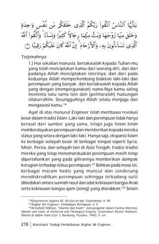 218 Konstruksi Teologi Pembebasan Asghar Ali Engineer...
Terjemahnya:
1.) Hai sekalian manusia, bertakwalah kepada Tuhan-mu
yang telah menciptakan kamu dari seorang diri, dan dari
padanya Allah menciptakan isterinya; dan dari pada
keduanya Allah memperkembang biakkan laki-laki dan
perempuan yang banyak. dan bertakwalah kepada Allah
yang dengan (mempergunakan) nama-Nya kamu saling
meminta satu sama lain dan (peliharalah) hubungan
silaturrahim. Sesungguhnya Allah selalu menjaga dan
mengawasi kamu.156
Ayat di atas menurut Engineer telah membawa revolusi
besar dalam tradisi Islam.Laki-laki dan perempuan tidak hanya
berasal dari sumber yang sama, tetapi juga Islam telah
memberdayakan perempuan dan memberikan kepada mereka
status yang setara dengan laki-laki. Hanya saja, ekspansi Islam
ke berbagai wilayah besar di berbagai tempat seperti Syria,
Mesir, Persia, dan wilayah lain di Asia Tengah, tradisi-tradisi
mereka yang tetap menomorduakan perempuan masih tetap
dipertahankan yang pada gilirannya memberikan dampak
kerugian terhadap status perempuan.157
Bahkan pada masa ini,
berbagai macam hadis yang muncul dan cenderung
mendiskreditkan perempuan sehingga terkadang sulit
dibedakan antara sunnah rasul dan adat kebiasaanbangsa Arab
serta kebiasaan bangsa ajam (asing) yang diarabkan.158
Selain
156
Departemen Agama RI, Al-Qur’an dan Terjemahnya, h. 99.
157
Asghar Ali Engineer, Pembebasan Perempuan, h. 9.
158
Armahedi Mahzar, “Wanita dan Islam”, kata pengantar dalam Fatima Mernissi,
Women and Islam: A Historical and Theological Enquiry, terjemahan Raziar Radianti,
Wanita di dalam Islam (Cet. I; Bandung: Pustaka, 1994), h. xii.































 