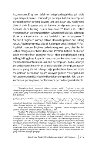 Konstruksi Teologi Pembebasan Asghar Ali Engineer... 219
itu, menurut Engineer, tafsir terhadap berbagai riwayat hadis
juga menjadi pemicu munculnya persepsi bahwa perempuan
berada dibawah bayang-bayang laki-laki.Salah satu hadis yang
disorot oleh Engineer adalah bahwa penciptaan perempuan
berasal dari tulang rusuk laki-laki.159
Hadis ini telah
menempatkanperempuandalamsubordinasi laki-laki sehingga
tidak ada kesetaraan antara laki-laki dan perempuan.160
Menurut Engineer, konsep bahwa Hawa diciptakan dari tulang
rusuk Adam umumnya ada di kalangan umat Kristen.161
Pal-
ing tidak,menurut Engineer,adaduaargumenyang bisadiambil
untuk mengcounter hadis tersebut. Pertama, bahwa al-Qur’an
telah memberikan penghormatan dan penghargaan yang
setinggi-tingginya kepada manusia dan kemanusiaan tanpa
membedakan antara laki-laki dan perempuan. Kedua, adanya
perbedaan jenis kelamin antara laki-laki dan perempuan adalah
sesuatu yang alami. Hanya saja perbedaan tersebut tidak
melahirkan perbedaan dalam wilayah gender.162
Dengan kata
lain, perempuan tidak boleh dibedakan dengan laki-laki dalam
kontestasi peran-peran publik karena perbedaan jenis kelamin.
159
Meskipun hadis tersebut dalam kategori sahih, Engineer tetap saja
mengkritiknya dengan mengatakan bahwa hadis ini masuk dalam kategori misoginis
(hadis-hadis yang cenderung mendiskreditkan perempuan). Hadis ini diriwayatkan
oleh Bukhari.
َ‫ج‬َ
‫ْﻮ‬‫ﻋ‬َ ‫أ‬ ‫ِنﱠ‬ ‫إ‬ َ
‫و‬ ٍ ‫َﻊ‬‫ﻠ‬ ِ
‫ﺿ‬ ْ‫ﻦ‬ِ‫ﻣ‬ ْ‫َﺖ‬‫ﻘ‬ِ‫ﻠ‬ُ‫ﺧ‬ َ‫ة‬َ ‫أ‬ ْ‫ْﻤَﺮ‬ ‫اﻟ‬ ‫ِنﱠ‬ ‫َﺈ‬‫ﻓ‬ ِ‫ِّﺴَﺎء‬‫ﻨ‬‫ِﺎﻟ‬‫ﺑ‬ ‫ُﻮا‬‫ﺻ‬ ْ
‫َﻮ‬‫ﺘ‬ْ‫ﺳ‬‫ا‬ َ
‫ﱠﻢ‬ ‫ﺳَﻠ‬ َ
‫و‬ ِ‫ﮫ‬ْ‫ﯿ‬َ‫ﻋَﻠ‬
ُ ‫ﱠ‬ ‫ﱠﻰ‬ ‫ﺻَﻠ‬ ِ ‫ﱠ‬ ُ‫ل‬‫ُﻮ‬‫ﺳ‬َ‫ر‬ َ‫ل‬‫َﺎ‬‫ﻗ‬ َ‫ل‬‫َﺎ‬‫ﻗ‬ ُ‫ﮫ‬ْ‫ﻨ‬َ‫ﻋ‬ ُ ‫ﱠ‬ َ
‫ﻲ‬ ِ
‫ﺿ‬َ‫ر‬ َ‫ة‬َ‫ْﺮ‬‫ﯾ‬َ‫ُﺮ‬‫ھ‬ ‫ِﻲ‬‫َﺑ‬ ‫أ‬ ْ‫ﻋَﻦ‬
‫َﺎء‬‫ﺴ‬ِّ‫ﻨ‬‫ِﺎﻟ‬‫ﺑ‬ ‫ُﻮا‬‫ﺻ‬ ْ‫َﻮ‬‫ﺘ‬ْ‫ﺳ‬‫َﺎ‬‫ﻓ‬ َ‫ج‬ َ
‫ْﻮ‬‫ﻋ‬َ ‫أ‬ ْ‫ل‬َ‫َﺰ‬‫ﯾ‬ ْ‫َﻢ‬‫ﻟ‬ ُ‫ﮫ‬َ‫ﺘ‬ْ‫ﻛ‬ َ‫َﺮ‬‫ﺗ‬ ْ‫ِن‬ ‫إ‬ َ
‫و‬ ُ‫ﮫ‬َ‫ﺗ‬ْ‫َﺮ‬‫ﺴ‬َ‫ﻛ‬ ُ‫ﮫ‬ُ‫ِﯿﻤ‬‫ﻘ‬ُ‫ﺗ‬ َ‫ْﺖ‬‫ﺒ‬َ‫ھ‬َ‫ذ‬ ْ‫ِن‬ ‫َﺈ‬
‫ﻓ‬ ُ‫ه‬ َ
‫ْﻼ‬‫ﻋ‬َ ‫أ‬ ِ ‫َﻊ‬‫ﻠ‬ ِ
ّ‫ﻀ‬‫اﻟ‬ ‫ِﻲ‬‫ﻓ‬ ٍ‫َﻲْء‬‫ﺷ‬
Urian lebih lanjut lihat Imam Bukhari, Shahih Bukhari, dalam program Lidwa Hadis,
Lidwa Pusaka Software, t.th, hadis no. 3084.
160
Agus Nuryatno, “Examining Asghar Ali Engineer’s Quranic Interpretation of
Women in Islam” Jurnal al-Jamiah, Vol.45.No.2, 2007.
161
Asghar Ali Engineer, Pembebasan Perempuan, h. 10.
162
Engineer dalam hal ini mengutip salah satu ayat dalam QS al-Nisa/4: 34 yang
mengatakan bahwa “laki-laki adalah penjaga (qawwâm) terhadap perempuan”.
Potongan ayat ini seringkali dijadikan acuan bahwa laki-laki bertugas menjaga dan
mengayomi laki-laki. Artinya laki-laki bertanggung jawab sepenuhnya terhadap
perempuan. Uraian lebih lanjut, lihat Agus Nuryatno, “Examining Asghar Ali Engineer’s
View..”. Perempuan dalam hal ini menjadi obyek, sementara laki-laki menjadi
subyeknya. Yang paling penting dari ayat ini adalah bahwa perempuan tidak bisa
menjadi pemimpin bagi kaum laki-laki. Mereka hanya pantas dipimpin oleh laki-laki
yang bertindak sebagai penjaga.
 
