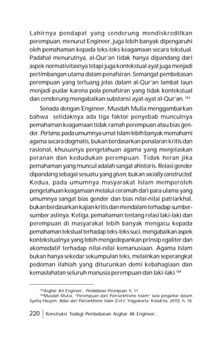 220 Konstruksi Teologi Pembebasan Asghar Ali Engineer...
Lahirnya pendapat yang cenderung mendiskreditkan
perempuan, menurut Engineer, juga lebih banyak dipengaruhi
oleh pemahaman kepada teks-teks keagamaan secara tekstual.
Padahal menurutnya, al-Qur’an tidak hanya dipandang dari
aspek normativitasnya tetapi jugakontekstualayat jugamenjadi
pertimbangan utama dalam penafsiran. Semangat pembebasan
perempuan yang tertuang jelas dalam al-Qur’an lambat laun
menjadi pudar karena pola penafsiran yang tidak kontekstual
dan cenderung mengabaikan substansi ayat-ayat al-Qur’an. 163
Senada dengan Engineer, Musdah Mulia menggambarkan
bahwa setidaknya ada tiga faktor penyebab munculnya
pemahamankeagamaan tidak ramah perempuan ataubias gen-
der.Pertama,padaumumnyaumatIslamlebihbanyakmemahami
agamasecaradogmatis,bukanberdasarkan penalarankritis dan
rasional, khususnya pengetahuan agama yang menjelaskan
peranan dan kedudukan perempuan. Tidak heran jika
pemahaman yang munculadalahsangat ahistoris. Relasigender
dipandang sebagaisesuatuyanggiven,bukansociallyconstructed.
Kedua, pada umumnya masyarakat Islam memperoleh
pengetahuankeagamaanmelalui ceramahdari para ulama yang
umumnya sangat bias gender dan bias nilai-nilai patriarkhal,
bukanberdasarkankajiankritisdanmendalamterhadapsumber-
sumber aslinya. Ketiga, pemahaman tentang relasilaki-laki dan
perempuan di masyarakat lebih banyak mengacu kepada
pemahamantekstualterhadapteks-tekssuci,mengabaikanaspek
kontekstualnya yang lebihmengedepankanprinsipegaliter dan
akomodatif terhadap nilai-nilai kemanusiaan. Agama Islam
bukan hanya sekedarsekumpulan teks, melainkan seperangkat
pedoman ilahiah yang diturunkan demi kebahagiaan dan
kemaslahatan seluruh manusia perempuan dan laki-laki.164
163
Asghar Ali Engineer, Pembebasan Perempuan, h. 11
164
Musdah Mulia, “Perempuan dari Patriarkhisme Islam” kata pengantar dalam
Syafiq Hasyim, Bebas dari Patriarkhisme Islam (Cet.I; Yogyakarta: KataKita, 2010), h. 18.
 