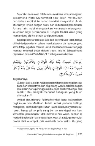 Konstruksi Teologi Pembebasan Asghar Ali Engineer... 221
Sejarah Islam awal telah menunjukkan secara kongkret
bagaimana Nabi Muhammad saw telah melakukan
perubahan radikal terhadap kondisi masyarakat Arab,
khususnya terkait dengan posisi dan kedudukan perempuan.
Antara lain, nabi mengajarkan keharusan merayakan
kelahiran bayi perempuan di tengah tradisi Arab yang
memandang aib kelahiran bayi perempuan.
Konsep kesetaraan laki-laki dan perempuan tidak hanya
dilihat dari penjelasan bahwa mereka berasal dari sumber yang
sama tetapi juga hak mereka untuk mendapatkan warisan juga
menjadi revolusi besar dalam tradisi Islam. Sebagaimana
dijelaskan dalam QS al-Nisa/4: 7 sebagaimana berikut:
Terjemahnya:
7). Bagi laki-laki ada hak bagian dari harta peninggalan ibu-
bapadankerabatnya, dan bagi orang wanita ada hak bagian
(pula)dariharta peninggalan ibu-bapadan kerabatnya, baik
sedikit atau banyak menurut bahagian yang telah
ditetapkan.165
Ayat di atas, menurut Fatima Mernissi, ibarat ledakan bom
bagi kaum pria Madinah. Inilah untuk pertama kalinya
mengalami konflik dengan Tuhan Islam. Sebelum ayat tersebut
turun, hanya pihak pria yang berhak mendapat warisan,
sementara perempuan tidak memiliki hak waris, bahkan ia
menjadibagiandari barang warisan. Ayat di atasjuga menyulut
protes dari kelompok pria madinah pada waktu itu yang
165
Departemen Agama RI, Al-Qur’an dan Terjemahnya, h. 101.





















 