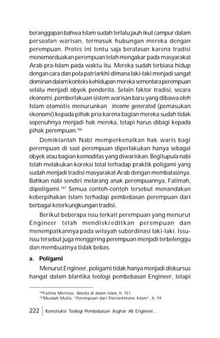 222 Konstruksi Teologi Pembebasan Asghar Ali Engineer...
beranggapanbahwaIslamsudah terlalujauhikut campurdalam
persoalan warisan, termasuk hubungan mereka dengan
perempuan. Protes ini tentu saja beralasan karena tradisi
menomorduakan perempuan telahmengakar pada masyarakat
Arab pra-Islam pada waktu itu. Mereka sudah terbiasa hidup
dengancara danpolapatriarkhi dimana laki-lakimenjadisangat
dominandalamkontekskehidupanmerekasementaraperempuan
selalu menjadi obyek penderita. Selain faktor tradisi, secara
ekonomi, pemberlakuan sistem warisan baru yang dibawa oleh
Islam otomotis menurunkan income generated (pemasukan
ekonomi) kepada pihak pria karena bagian mereka sudah tidak
sepenuhnya menjadi hak mereka, tetapi harus dibagi kepada
pihak perempuan.166
Demikianlah Nabi memperkenalkan hak waris bagi
perempuan di saat perempuan diperlakukan hanya sebagai
obyek atau bagian komoditasyang diwariskan.Begitupula nabi
telah melakukan koreksi total terhadap praktik poligami yang
sudah menjadi tradisi masyarakat Arab dengan membatasinya.
Bahkan nabi sendiri melarang anak perempuannya, Fatimah,
dipoligami.167
Semua contoh-contoh tersebut menandakan
keberpihakan Islam terhadap pembebasan perempuan dari
berbagaiketerkungkungantradisi.
Berikut beberapa issu terkait perempuan yang menurut
Engineer telah mendiskreditkan perempuan dan
menempatkannya pada wilayah subordinasi laki-laki. Issu-
issu tersebut juga menggiring perempuan menjadi terbelenggu
dan membuatnya tidak bebas.
a. Poligami
Menurut Engineer,poligami tidak hanyamenjadi diskursus
hangat dalam blantika teologi pembebasan Engineer, tetapi
166
Fatima Mernissi, Wanita di dalam Islam, h. 151.
167
Musdah Mulia, “Perempuan dari Patriarkhisme Islam”, h. 19.
 