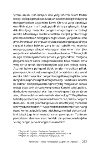 Konstruksi Teologi Pembebasan Asghar Ali Engineer... 223
secara umum telah menjadi issu yang inheren dalam tradisi
teologi-teologiagamabesar.SebutlahdalammitologiHinduyang
menggambarkan bagaimana Dewa Khrisna yang dipercaya
memiliki ratusan isteri, begitupula Brahma yang banyak hidup
dikuil-kuiljugamenjadikanpoligamisebagaibagiandariteologi
mereka. Menariknya, soal tersebut tidak menjadi problem bagi
perempuan bahkan dianggap sebagaisesuatu yang natural atau
given.Perempuan-perempuantersebuttidakmenganggapdirinya
sebagai korban bahkan yang terjadi sebaliknya, mereka
menganggapnya sebagai kebanggaan atau kehormatan jika
menjadi salah satu isteri dari dewa-dewa tersebut.168
Barangkali
ini juga, setidaknya menurut penulis, yang mendasari mengapa
poligami dalam tradisi teologi Islam klasik tidak menjadi tema
yang serius untuk diperbincangkan bagi para teolog-teolog.
Asumsi bahwa poligami tidak selalu merugikan pihak
perempuan, tetapi justru mengangkat derajat dan status sosial
mereka,telahmenjadikanpoligamisebagaitemayangtidakperlu
menjadiskalaprioritasperbincanganteologiIslamklasik.Asumsi
ini didasari oleh pernyataan Engineer yang mengatakan bahwa
teologi tidak lahir di ruang yang hampa. Kondisi sosial, politik,
danbudaya masyarakat akan ikut mempengaruhi ajaran-ajaran
yang dibawa oleh sebuah mazhab atau teologi.169
Kegelisahan
terhadappembebasanperempuanterutamadaripraktekpoligami
itu muncul akibat gelombang revolusi industri yang menandai
lahirnyaduniamodern.170
Abadmoderntelahmemperluasruang
ruang kontestasi publik yang tidak hanya menjadi domain laki-
laki tetapi juga telah menjadi ranah perempuan. Tuntutan
pembebasan atau kesetaraan laki-laki dan perempuan berjalan
seiring denganperkembangandunia modern
168
Asghar Ali Engineer, Pembebasan Perempuan, h. 108.
169
Asghar Ali Engineer, Hak-Hak Perempuan dalam Islam, h. 74.
170
Asghar Ali Engineer, Pembebasan Perempuan, h. 109.
 