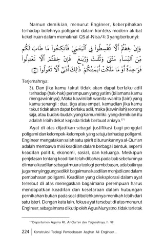 224 Konstruksi Teologi Pembebasan Asghar Ali Engineer...
Namun demikian, menurut Engineer, keberpihakan
terhadap bolehnya poligami dalam konteks modern akibat
kekeliruan dalam memaknai QS al-Nisa/4: 3 yang berbunyi:
Terjemahnya:
3). Dan jika kamu takut tidak akan dapat berlaku adil
terhadap (hak-hak) perempuanyang yatim (bilamanakamu
mengawininya), Maka kawinilah wanita-wanita (lain) yang
kamu senangi : dua, tiga atau empat. kemudian jika kamu
takuttidakakandapatberlakuadil,maka(kawinilah)seorang
saja,ataubudak-budak yang kamumiliki.yang demikianitu
adalah lebih dekat kepada tidak berbuat aniaya.171
Ayat di atas dijadikan sebagai justifikasi bagi penggiat
poligamidankelompok-kelompokyangsetujuterhadappoligami.
Engineer mengatakan salahsatu spiritditurunkannyaal-Qur’an
adalah membawa misi keadilan dalam berbagai bentuk, seperti
keadilan politik, ekonomi, sosial, dan keluarga. Meskipun
penjelasan tentang keadilan telahdibahaspada bab sebelumnya
dimanakeadilansebagaimuarateologipembebasan,adabaiknya
jugamenyinggungsedikitbagaimanakeadilanmenjadicoredalam
pembahasan poligami. Keadilan yang dieksplorasi dalam ayat
tersebut di atas menegaskan bagaimana perempuan harus
mendapatkan keadilan dan kesetaraan dalam hubungan
pernikahan bukan pada soal dibolehkannya menikah lebih dari
satu isteri.Dengan katalain,fokus ayat tersebut diatas menurut
Engineer,sebagaimanadikutipolehAgusNuryatno,tidakterletak
171
Departemen Agama RI, Al-Qur’an dan Terjemahnya, h. 99.































 