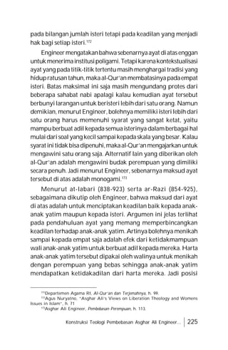 Konstruksi Teologi Pembebasan Asghar Ali Engineer... 225
pada bilangan jumlah isteri tetapi pada keadilan yang menjadi
hak bagi setiap isteri.172
Engineermengatakanbahwasebenarnyaayat diatasenggan
untukmenerimainstitusipoligami.Tetapikarenakontekstualisasi
ayat yang padatitik-titik tertentumasihmenghargaitradisiyang
hidupratusantahun,makaal-Qur’anmembatasinyapadaempat
isteri. Batas maksimal ini saja masih mengundang protes dari
beberapa sahabat nabi apalagi kalau kemudian ayat tersebut
berbunyilaranganuntuk beristerilebihdarisatu orang. Namun
demikian, menurut Engineer,bolehnya memilikiisterilebihdari
satu orang harus memenuhi syarat yang sangat ketat, yaitu
mampuberbuat adil kepada semuaisterinya dalamberbagai hal
mulaidarisoalyang kecilsampaikepadaskalayang besar.Kalau
syaratinitidakbisadipenuhi,makaal-Qur’anmengajarkanuntuk
mengawini satu orang saja. Alternatif lain yang diberikan oleh
al-Qur’an adalah mengawini budak perempuan yang dimiliki
secara penuh. Jadi menurut Engineer, sebenarnya maksud ayat
tersebut di atas adalah monogami.173
Menurut at-labari (838-923) serta ar-Razi (854-925),
sebagaimana dikutip oleh Engineer, bahwa maksud dari ayat
di atas adalah untuk menciptakan keadilan baik kepada anak-
anak yatim maupun kepada isteri. Argumen ini jelas terlihat
pada pendahuluan ayat yang memang memperbincangkan
keadilan terhadap anak-anak yatim. Artinya bolehnya menikah
sampai kepada empat saja adalah efek dari ketidakmampuan
wali anak-anak yatim untuk berbuat adil kepada mereka. Harta
anak-anak yatim tersebut dipakai oleh walinya untuk menikah
dengan perempuan yang bebas sehingga anak-anak yatim
mendapatkan ketidakadilan dari harta mereka. Jadi posisi
171
Departemen Agama RI, Al-Qur’an dan Terjemahnya, h. 99.
172
Agus Nuryatno, “Asghar Ali’s Views on Liberation Theology and Womens
Issues in Islam”, h. 71
173
Asghar Ali Engineer, Pembebasan Perempuan, h. 113.
 