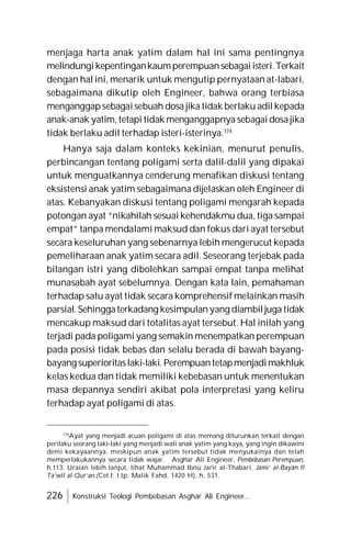 226 Konstruksi Teologi Pembebasan Asghar Ali Engineer...
menjaga harta anak yatim dalam hal ini sama pentingnya
melindungikepentingankaumperempuansebagaiisteri.Terkait
dengan hal ini, menarik untuk mengutip pernyataan at-labari,
sebagaimana dikutip oleh Engineer, bahwa orang terbiasa
menganggapsebagaisebuah dosa jika tidak berlaku adil kepada
anak-anak yatim,tetapi tidak menganggapnya sebagai dosajika
tidak berlaku adil terhadap isteri-isterinya.174
Hanya saja dalam konteks kekinian, menurut penulis,
perbincangan tentang poligami serta dalil-dalil yang dipakai
untuk menguatkannya cenderung menafikan diskusi tentang
eksistensi anak yatim sebagaimana dijelaskan oleh Engineer di
atas. Kebanyakan diskusi tentang poligami mengarah kepada
potongan ayat “nikahilah sesuai kehendakmu dua, tiga sampai
empat” tanpa mendalami maksud dan fokus dari ayat tersebut
secara keseluruhan yang sebenarnya lebih mengerucut kepada
pemeliharaan anak yatim secara adil. Seseorang terjebak pada
bilangan istri yang dibolehkan sampai empat tanpa melihat
munasabah ayat sebelumnya. Dengan kata lain, pemahaman
terhadap satu ayat tidak secara komprehensif melainkan masih
parsial.Sehinggaterkadang kesimpulanyang diambiljuga tidak
mencakup maksud dari totalitas ayat tersebut. Hal inilah yang
terjadi pada poligami yang semakin menempatkan perempuan
pada posisi tidak bebas dan selalu berada di bawah bayang-
bayangsuperioritaslaki-laki.Perempuantetapmenjadimakhluk
kelas kedua dan tidak memiliki kebebasan untuk menentukan
masa depannya sendiri akibat pola interpretasi yang keliru
terhadap ayat poligami di atas.
174
Ayat yang menjadi acuan poligami di atas memang diturunkan terkait dengan
perilaku seorang laki-laki yang menjadi wali anak yatim yang kaya, yang ingin dikawini
demi kekayaannya, meskipun anak yatim tersebut tidak menyukainya dan telah
memperlakukannya secara tidak wajar. Asghar Ali Engineer, Pembebasan Perempuan,
h.113. Uraian lebih lanjut, lihat Muhammad Ibnu Jarir al-Thabari, Jâmi’ al-Bayân fî
Ta’wîl al-Qur’an,(Cet.I; t.tp: Malik Fahd, 1420 H), h. 531.
 