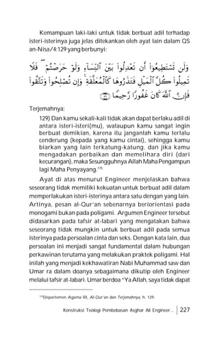 Konstruksi Teologi Pembebasan Asghar Ali Engineer... 227
Kemampuan laki-laki untuk tidak berbuat adil terhadap
isteri-isterinya juga jelas ditekankan oleh ayat lain dalam QS
an-Nisa/4:129 yang berbunyi:
Terjemahnya:
129) Dan kamu sekali-kali tidak akan dapat berlaku adil di
antara isteri-isteri(mu), walaupun kamu sangat ingin
berbuat demikian, karena itu janganlah kamu terlalu
cenderung (kepada yang kamu cintai), sehingga kamu
biarkan yang lain terkatung-katung. dan jika kamu
mengadakan perbaikan dan memelihara diri (dari
kecurangan),maka Sesungguhnya Allah MahaPengampun
lagi Maha Penyayang.175
Ayat di atas menurut Engineer menjelaskan bahwa
seseorang tidak memiliki kekuatan untuk berbuat adil dalam
memperlakukan isteri-isterinya antara satu dengan yang lain.
Artinya, pesan al-Qur’an sebenarnya beriorientasi pada
monogami bukan pada poligami. Argumen Engineer tersebut
didasarkan pada tafsir at-labari yang mengatakan bahwa
seseorang tidak mungkin untuk berbuat adil pada semua
isterinya pada persoalan cinta dan seks. Dengan kata lain, dua
persoalan ini menjadi sangat fundamental dalam hubungan
perkawinan terutama yang melakukan praktek poligami. Hal
inilah yang menjadi kekhawatiran Nabi Muhammad saw dan
Umar ra dalam doanya sebagaimana dikutip oleh Engineer
melaluitafsir at-labari. Umarberdoa“YaAllah, sayatidak dapat
175
Departemen Agama RI, Al-Qur’an dan Terjemahnya, h. 129.

























 