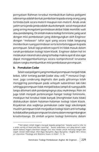 Konstruksi Teologi Pembebasan Asghar Ali Engineer... 229
pernyataan Rahman tersebut membuktikan bahwa poligami
sebenarnyaadalahbentuk pembelaan kepadaorang-orang yang
tertindas baik secara materil maupun non-materil. Anak-anak
yatimsertajanda-jandaadalah duakelompok sosialmasyarakat
yang sering mengalami penindasan akibat tidak memiliki wali
ataupendamping.Disinilahmaknateologifeminismeyang sarat
dengan misi pembebasan yang didengungkan oleh Engineer
dengan “melawan” tafsir ayat yang secara tidak langsung
memberikan ruang penindasan serta keterbelengguan kepada
perempuan. Sekali lagi problem seperti ini tidak masuk dalam
ranah perdebatan teologi Islam klasik. Engineer dalam hal ini
melakukan rekonstruksi ulang terhadapmaknaayat di atasagar
dapat menggambarkannya secara komprehensif terutama
dalam rangka membumikan misi pembebasan perempuan.
b. Pemakaian Cadar
Selainsoalpoligamiyangmembuatperempuanmenjaditidak
bebas, tafsir tentang purdah (cadar atau veil),180
menurut Engi-
neer, juga cenderung dogmatis dan pada gilirannya telah
menggiring perempuan pada wilayah subordinasi laki-laki
sehinggaperempuantidak menjadibebastampildiruang publik
tanpa ditemani oleh pendampingnya atau muhrimnya. Poin ini
juga telah menjadi perbincangan hangat teologi feminisme,
meskipun hal tersebut tidak banyak (menghindari kata tidak)
didiskusikan dalam halaman-halaman teologi Islam klasik.
Keyakinan atas wajibnya pemakaian cadar bagi sekelompok
muslim perempuan telah menjadikan teologi Islam anti terhadap
ketidakadilanpadaperempuanterutamadalammengembangkan
kreativitasnya. Di sinilah urgensi teologi feminisme dalam
180
Veil dalam istilah Inggris merujuk kepada pengertian “loosely used to refer to
a wide variety of head and face covering”. Secara sederhana, veil yang berarti cadar
dalam bahasa Inggris diartikan sebagai cara atau model untuk menutup tangan dan
wajah. Uraian lebih lanjut, lihat Agus Nuryatno, Agus Nuryatno, “Asghar Ali’s Views
on Liberation Theology and Womens Issues in Islam”, h. 76.
 