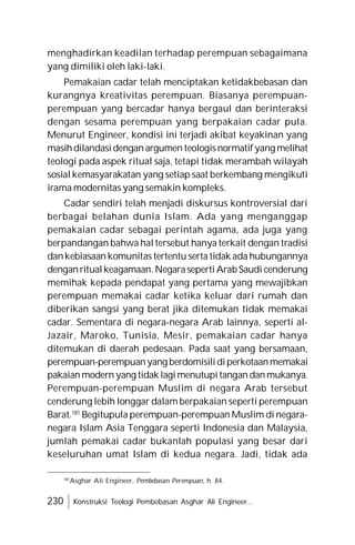 230 Konstruksi Teologi Pembebasan Asghar Ali Engineer...
menghadirkan keadilan terhadap perempuan sebagaimana
yang dimiliki oleh laki-laki.
Pemakaian cadar telah menciptakan ketidakbebasan dan
kurangnya kreativitas perempuan. Biasanya perempuan-
perempuan yang bercadar hanya bergaul dan berinteraksi
dengan sesama perempuan yang berpakaian cadar pula.
Menurut Engineer, kondisi ini terjadi akibat keyakinan yang
masihdilandasidenganargumen teologisnormatifyang melihat
teologi pada aspek ritual saja, tetapi tidak merambah wilayah
sosial kemasyarakatan yang setiap saat berkembang mengikuti
irama modernitas yang semakin kompleks.
Cadar sendiri telah menjadi diskursus kontroversial dari
berbagai belahan dunia Islam. Ada yang menganggap
pemakaian cadar sebagai perintah agama, ada juga yang
berpandangan bahwa hal tersebut hanya terkait dengan tradisi
dankebiasaan komunitas tertentu serta tidak ada hubungannya
denganritualkeagamaan.NegarasepertiArab Saudi cenderung
memihak kepada pendapat yang pertama yang mewajibkan
perempuan memakai cadar ketika keluar dari rumah dan
diberikan sangsi yang berat jika ditemukan tidak memakai
cadar. Sementara di negara-negara Arab lainnya, seperti al-
Jazair, Maroko, Tunisia, Mesir, pemakaian cadar hanya
ditemukan di daerah pedesaan. Pada saat yang bersamaan,
perempuan-perempuanyang berdomisilidiperkotaanmemakai
pakaianmodern yang tidak lagimenutupitangandanmukanya.
Perempuan-perempuan Muslim di negara Arab tersebut
cenderung lebih longgar dalam berpakaian seperti perempuan
Barat.181
Begitupula perempuan-perempuan Muslim di negara-
negara Islam Asia Tenggara seperti Indonesia dan Malaysia,
jumlah pemakai cadar bukanlah populasi yang besar dari
keseluruhan umat Islam di kedua negara. Jadi, tidak ada
181
Asghar Ali Engineer, Pembebasan Perempuan, h. 84.
 